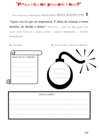 “Porque é que não posso sair à noite?”

  Sou adolescente, adolescente, adolescente, ADOLESCENTE!

“Agora vais ter que ser responsável. É altura de começar a tomar
decisões, de decidir o futuro.” Sei lá eu … nem sei bem quem sou:
umas vezes sinto-me o maior, outras … quero é desaparecer … Maldita
adolescência!


A. Completa                        B. Porque são os adultos a decidir?



  Quero ser eu a decidir:
  ……………………………
  ……………………………
                                    ………………
  ……………………………
                                    ………………
  ……………………………
                                    ………………




                            CONCLUSÃO
………………………………………………………………………………………………………
………………………………………………………………………………………………………
………………………………………………………………………………………………………
………………………………………………………………………………………………………




                                                                  229
 