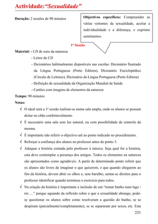 Actividade:“Sexualidade”
Duração: 2 sessões de 90 minutos              Objectivos específicos: Compreender as
                                              várias vertentes da sexualidade, aceitar a
                                              individualidade e a diferença, e exprimir
                                              sentimentos

                                     1ª Sessão
Material: - CD de sons da natureza
          - Leitor de CD
          - Dicionários habitualmente disponíveis nas escolas: Dicionário Ilustrado
            da Língua Portuguesa (Porto Editora), Dicionário Enciclopédico
            (Círculo de Leitores), Dicionário da Língua Portuguesa (Porto Editora)
          - Definição de sexualidade da Organização Mundial de Saúde
          - Cartões com imagens de elementos da natureza
Tempo: 90 minutos
Notas:
   √ O ideal será a 1ª sessão realizar-se numa sala ampla, onde os alunos se possam
      deitar no chão confortavelmente.
   √ É necessário uma sala sem luz natural, ou com possibilidade de controlo da
      mesma.
   √ É importante não referir o objectivo até ao ponto indicado no procedimento.
   √ Reforçar a confiança dos alunos no professor antes do ponto 3.
   √ Adequar a história contada pelo professor à música. Seja qual for a história,
      esta deve contemplar a presença dos amigos. Todos os elementos na natureza
      são apresentados como agradáveis. A partir de determinado ponto referir que
      os alunos são livres de imaginar o que quiserem, e que quando chegarem ao
      fim da história, devem abrir os olhos e, sem barulho, sentar-se direitos para o
      professor identificar quando terminou o exercício para todos.
   √ Na criação da história é importante a inclusão de um “tomar banho num lago /
      rio …” porque aquando da reflexão sobre o que a sexualidade abrange, pode-
      se questionar os alunos sobre como resolveram a questão do banho, se se
      despiram (parcialmente/completamente), se se separaram por sexos, etc. Esta
                                                                                231
 