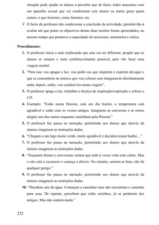 situação pode ajudar os alunos a perceber que de facto, todos nascemos com
      um aparelho sexual que vai condicionar (em menor ou maior grau) quem
      somos, o que fazemos, como fazemos, etc.
  √ O facto do professor não condicionar a conclusão da actividade, permitir-lhe-á
      avaliar até que ponto os objectivos destas duas sessões foram apreendidos, ao
      mesmo tempo que promove a capacidade de raciocínio, autonomia e crítica.

Procedimento:
  1. O professor inicia a aula explicando que esta vai ser diferente: propõe que os
      alunos se sentem o mais confortavelmente possível, pois vão fazer uma
      viagem mental.
  2. “Para isso vou apagar a luz, vou pedir-vos que inspirem e expirem devagar e
      que se concentrem na música que vou colocar sem imaginarem absolutamente
      nada; depois, então, vou conduzi-los numa viagem”.
  3. O professor apaga a luz, relembra a técnica de inspiração/expiração e coloca o
      CD.
  4. Exemplo: “Estão numa floresta, está um dia bonito, a temperatura está
      agradável e estão com os vossos amigos. Imaginem as conversas e os rostos
      alegres uns dos outros enquanto caminham pela floresta.”
  5. O professor faz pausa na narração, permitindo aos alunos que através da
      música imaginem as instruções dadas.
  6. “Chegam a um lago muito verde, muito agradável e decidem tomar banho…”
  7. O professor faz pausa na narração, permitindo aos alunos que através da
      música imaginem as instruções dadas.
  8. “Enquanto bóiam e conversam, notam que tudo à vossa volta está calmo. Mas
      o céu está a escurecer e começa a chover. No entanto, sentem-se bem, não há
      qualquer perigo.”
  9. O professor faz pausa na narração, permitindo aos alunos que através da
      música imaginem as instruções dadas.
  10. “Decidem sair da água. Começam a caminhar mas não encontram o caminho
      para casa. De repente, percebem que estão sozinhos, já se perderam dos
      amigos. Mas não sentem medo.”


232
 
