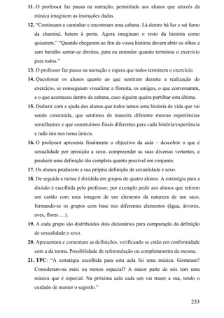 11. O professor faz pausa na narração, permitindo aos alunos que através da
   música imaginem as instruções dadas.
12. “Continuam a caminhar e encontram uma cabana. Lá dentro há luz e sai fumo
   da chaminé, batem à porta. Agora imaginam o resto da história como
   quiserem.” “Quando chegarem ao fim da vossa história devem abrir os olhos e
   sem barulho sentar-se direitos, para eu entender quando terminou o exercício
   para todos.”
13. O professor faz pausa na narração e espera que todos terminem o exercício.
14. Questionar os alunos quanto ao que sentiram durante a realização do
   exercício, se conseguiam visualizar a floresta, os amigos, o que conversaram,
   e o que aconteceu dentro da cabana, caso alguém queira partilhar esta última.
15. Deduzir com a ajuda dos alunos que todos temos uma história de vida que vai
   sendo construída, que sentimos de maneira diferente mesmo experiências
   semelhantes e que construímos finais diferentes para cada história/experiência
   e tudo isto nos torna únicos.
16. O professor apresenta finalmente o objectivo da aula – descobrir o que é
   sexualidade por oposição a sexo, compreender as suas diversas vertentes, e
   produzir uma definição tão completa quanto possível em conjunto.
17. Os alunos produzem a sua própria definição de sexualidade e sexo.
18. De seguida a turma é dividida em grupos de quatro alunos. A estratégia para a
   divisão é escolhida pelo professor, por exemplo pedir aos alunos que retirem
   um cartão com uma imagem de um elemento da natureza de um saco,
   formando-se os grupos com base nos diferentes elementos (água, árvores,
   aves, flores …).
19. A cada grupo são distribuídos dois dicionários para comparação da definição
   de sexualidade e sexo.
20. Apresentam e comentam as definições, verificando se estão em conformidade
   com a da turma. Possibilidade de reformulação ou completamento da mesma.
21. TPC: “A estratégia escolhida para esta aula foi uma música. Gostaram?
   Consideram-na mais ou menos especial? A maior parte de nós tem uma
   música que é especial. Na próxima aula cada um vai trazer a sua, tendo o
   cuidado de manter o segredo.”

                                                                             233
 