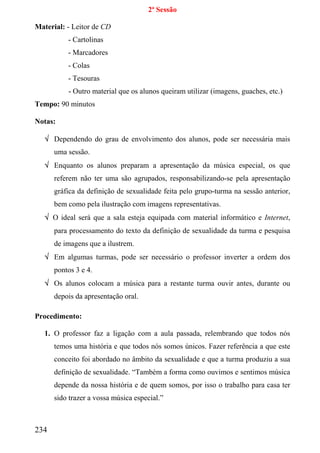2ª Sessão

Material: - Leitor de CD
          - Cartolinas
          - Marcadores
          - Colas
          - Tesouras
          - Outro material que os alunos queiram utilizar (imagens, guaches, etc.)
Tempo: 90 minutos

Notas:

   √ Dependendo do grau de envolvimento dos alunos, pode ser necessária mais
      uma sessão.
   √ Enquanto os alunos preparam a apresentação da música especial, os que
      referem não ter uma são agrupados, responsabilizando-se pela apresentação
      gráfica da definição de sexualidade feita pelo grupo-turma na sessão anterior,
      bem como pela ilustração com imagens representativas.
   √ O ideal será que a sala esteja equipada com material informático e Internet,
      para processamento do texto da definição de sexualidade da turma e pesquisa
      de imagens que a ilustrem.
   √ Em algumas turmas, pode ser necessário o professor inverter a ordem dos
      pontos 3 e 4.
   √ Os alunos colocam a música para a restante turma ouvir antes, durante ou
      depois da apresentação oral.

Procedimento:

   1. O professor faz a ligação com a aula passada, relembrando que todos nós
      temos uma história e que todos nós somos únicos. Fazer referência a que este
      conceito foi abordado no âmbito da sexualidade e que a turma produziu a sua
      definição de sexualidade. “Também a forma como ouvimos e sentimos música
      depende da nossa história e de quem somos, por isso o trabalho para casa ter
      sido trazer a vossa música especial.”



234
 