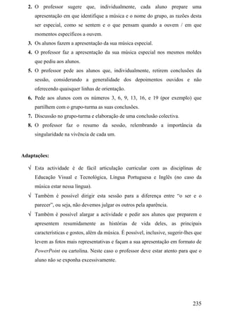 2. O professor sugere que, individualmente, cada aluno prepare uma
     apresentação em que identifique a música e o nome do grupo, as razões desta
     ser especial, como se sentem e o que pensam quando a ouvem / em que
     momentos específicos a ouvem.
  3. Os alunos fazem a apresentação da sua música especial.
  4. O professor faz a apresentação da sua música especial nos mesmos moldes
     que pediu aos alunos.
  5. O professor pede aos alunos que, individualmente, retirem conclusões da
     sessão, considerando a generalidade dos depoimentos ouvidos e não
     oferecendo quaisquer linhas de orientação.
  6. Pede aos alunos com os números 3, 6, 9, 13, 16, e 19 (por exemplo) que
     partilhem com o grupo-turma as suas conclusões.
  7. Discussão no grupo-turma e elaboração de uma conclusão colectiva.
  8. O professor faz o resumo da sessão, relembrando a importância da
     singularidade na vivência de cada um.



Adaptações:

  √ Esta actividade é de fácil articulação curricular com as disciplinas de
     Educação Visual e Tecnológica, Língua Portuguesa e Inglês (no caso da
     música estar nessa língua).
  √ Também é possível dirigir esta sessão para a diferença entre “o ser e o
     parecer”, ou seja, não devemos julgar os outros pela aparência.
  √ Também é possível alargar a actividade e pedir aos alunos que preparem e
     apresentem resumidamente as histórias de vida deles, as principais
     características e gostos, além da música. É possível, inclusive, sugerir-lhes que
     levem as fotos mais representativas e façam a sua apresentação em formato de
     PowerPoint ou cartolina. Neste caso o professor deve estar atento para que o
     aluno não se exponha excessivamente.




                                                                                 235
 