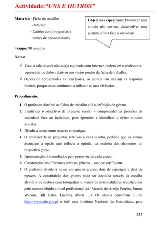 Actividade:“UNS E OUTROS”
Material: - Ficha de trabalho                      Objectivos específicos: Promover uma
             - Internet                            atitude não sexista; desenvolver uma
            - Cartões com fotografias e            postura crítica face à sociedade.
             nomes de personalidades

Tempo: 90 minutos

Notas:

   √ Caso a sala de aula não esteja equipada com Internet, poderá ser o professor a
         apresentar os dados relativos aos vários pontos da ficha de trabalho.
   √ Depois de apresentadas as conclusões, os alunos não mudam as respostas
      iniciais, porque estas continuam a reflectir as suas vivências.

Procedimento:

   1. O professor distribui as fichas de trabalho e lê a definição de género.
   2. Identificar o objectivo da presente sessão – compreender as pressões da
      sociedade face ao indivíduo, para aprender a identificar e evitar atitudes
      sexistas.
   3. Dividir a turma entre rapazes e raparigas.
   4. O professor lê as perguntas relativas a cada quadro, pedindo que os alunos
      assinalem a opção que reflecte a opinião da maioria dos elementos do
      respectivo grupo.
   5. Apresentação dos resultados pelo porta-voz de cada grupo.
   6. Constatação das diferenças entre os géneros – caso se verifiquem.
   7. O professor divide a turma em quatro grupos, dois de raparigas e dois de
      rapazes. A constituição dos grupos pode ser decidida através da escolha
      aleatória de cartões com fotografias e nomes de personalidades reconhecidas
      pelo sucesso obtido a nível profissional (ex. Ricardo de Araújo Pereira, Emma
      Watson, Bill Gates, Luciana Abreu …). Os alunos consultam o site
      http://www.cite.gov.pt e link para Instituto Nacional de Estatísticas, para


                                                                                       237
 