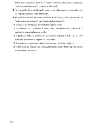 terem acesso aos dados estatísticos relativos aos itens presentes nas categorias
      “actividades domésticas” e “carreira profissional”.
  8. Apresentação dos resultados pelo porta-voz de cada grupo, e comparação com
      as respostas dadas na ficha de trabalho.
  9. O professor fornece os dados relativos às diferenças entre género para o
      “relacionamento amoroso” e as “características pessoais”.
  10. Discussão da informação apresentada no grupo-turma.
  11. O professor dá 2 minutos à turma para individualmente reflectirem e
      registarem uma conclusão da sessão.
  12. O professor pede aos alunos com os números de pauta 2, 4, 8, 12 e 24 (por
      exemplo) para lerem as respectivas conclusões.
  13. Discussão no grupo-turma e elaboração de uma conclusão colectiva.
  14. O professor faz o resumo da sessão, enfatizando a importância de uma atitude
      não sexista na sociedade.




238
 