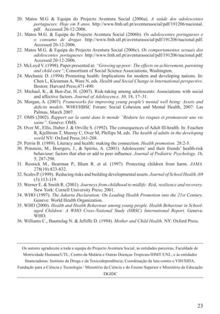 20. Matos M.G & Equipa do Projecto Aventura Social (2006a). A saúde dos adolescentes
         portugueses: Hoje em 8 anos. http://www.fmh.utl.pt/aventurasocial/pdf/191206/nacional.
         pdf. Accessed 20-12-2006.
21. Matos M.G. & Equipa do Projecto Aventura Social (2006b). Os adolescentes portugueses e
         o consumo de drogas http://www.fmh.utl.pt/aventurasocial/pdf/191206/nacional.pdf.
         Accessed 20-12-2006.
22. Matos M.G. & Equipa do Projecto Aventura Social (2006c). Os comportamentos sexuais dos
         adolescentes portugueses http://www.fmh.utl.pt/aventurasocial/pdf/191206/nacional.pdf.
         Accessed 20-12-2006.
23. McLoyd V. (1998). Paper presented at: “Growing up poor: The effects on achievement, parenting
         and child care”; Consortium of Social Science Associations, Washington.
24. Mechanic D. (1994) Promoting health: Implications for modern and developing nations. In:
         Chen L, Kleinman A, Ware N, eds. Health and Social Change in International perspective.
         Boston: Harvard Press;471-490.
25. Michael, K., & Ben-Zur, H. (2007). Risk-taking among adolescents: Associations with social
         and affective factors. Journal of Adolescence, 30, 18, 17–31.
26. Morgan, A. (2007). Frameworks for improving young people’s mental well being: Assets and
         deﬁcits models. WHO/HBSC Forum: Social Cohesion and Mental Health, 2007: Las
         Palmas, March 2007.
27. OMS (2002). Rapport sur la santé dans le monde ”Réduire les risques et promouvoir une vie
         saine”. Genéve: OMS.
28. Over M., Ellis, Huber J. & Orville S. (1992). The consequences of Adult Ill-health. In: Feachen
         R, Kjelltrom T, Murray C, Over M, Phillips M, eds. The health of adults in the developing
         world NY: Oxford Press;161-208.
29. Perrin B. (1989). Literacy and health: making the connection. Health promotion. 28:2-5.
30. Prinstein, M., Boergers, J., & Spirito, A. (2001). Adolescents’ and their friends’ health-risk
         behaviour: factors that alter or add to peer inﬂuence. Journal of Pediatric Psychology, 16,
         5, 287-298.
31. Resnick M., Bearman P., Blum R. et al. (1997). Protecting children from harm. JAMA.
         278(10):823-832.
32. Scales P. (1999). Reducing risks and building developmental assets. Journal of School Health.;69
         (3):113-119.
33. Werner E. & Smith R. (2001). Journeys from childhood to midlife: Risk, resilience and recovery.
         New York: Cornell University Press; 2001.
34. WHO (1997). The Jakarta Declaration: On Leading Health Promotion into the 21st Century.
         Geneve: World Health Organization.
35. WHO (2000). Health and Health Behaviour among young people. Health Behaviour in School-
         aged Children: A WHO Cross-National Study (HBSC) International Report. Geneva:
         WHO.
36. Williams C., Baumslag N. & Jelliffe D. (1994). Mother and Child Health. NY: Oxford Press.




  Os autores agradecem a toda a equipa do Projecto Aventura Social, às entidades parceiras, Faculdade de
   Motricidade Humana/UTL; Centro da Malária e Outras Doenças Tropicais/IHMT/UNL; e às entidades
    ﬁnanciadoras: Instituto da Droga e da Toxicodependência; Coordenação da luta contra o VIH/SIDA;
Fundação para a Ciência e Tecnologia / Ministério da Ciência e do Ensino Superior e Ministério da Educação
                                                /DGIDC




                                                                                                       23
 