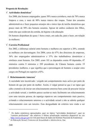 Proposta de Resolução:
√ Actividades domésticas2
  Em 2000, dos homens empregados, quase 50% nunca cozinhava, mais de 70% nunca
  limpava a casa, e mais de 80% nunca tratava das roupas. Tratar dos assuntos
  administrativos e fazer pequenos arranjos são o único tipo de tarefas domésticas que
  pouco mais de 50% dos homens assumia. Apesar de ambos cuidarem dos filhos,
  eram elas que cuidavam da comida, da higiene e da educação.
  Os homens dispunham de quase 1 hora a mais, em cada dia, para o lazer, em relação
  às mulheres.

√ Carreira Profissional
  Em 2002, a diferença salarial entre homens e mulheres era superior a 20%, estando
  as mulheres em desvantagem. Em 2004, cerca de 67% dos directores de empresas,
  36% dos empregados administrativos e 37% dos trabalhadores domésticos e
  similares eram homens. Em 2005, eram 181 os deputados contra 49 deputadas, 47
  ministros contra 8 ministras e 289 presidentes de Câmara homens contra 19
  presidentes mulheres, o que significa que a percentagem de homens a ocupar estes
  cargos em Portugal era superior a 85%.

 √ Relacionamento Amoroso3
  A sociedade tem incentivado / exigido um comportamento mais activo por parte do
  homem do que por parte da mulher. Assim, é vulgar pensar-se que é ao rapaz que
  cabe a tentativa de iniciar um relacionamento amoroso bem como de procurar iniciar
  a actividade sexual, e também parece aceitar-se mais facilmente um relacionamento
  com uma terceira pessoa; da rapariga espera-se um comportamento mais passivo,
  evitando o relacionamento amoroso e a actividade sexual e não se admite qualquer
  relacionamento com um terceiro. Esta desigualdade de critérios tem vindo a ser


  2
       Os dados estatísticos apresentados, quer no tópico “actividades domésticas”, quer no
      “carreira profissional” são relativos à última actualização estatística disponível no site
      http://www.cite.gov.pt (ver link para bases de dados do Instituto Nacional de Estatística)
  3
      In Educação Sexual, Contextos de Sexualidade e Adolescência, Asa

  240
 