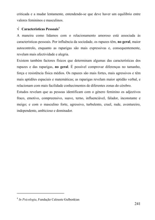 criticada e a mudar lentamente, entendendo-se que deve haver um equilíbrio entre
valores femininos e masculinos.

√ Características Pessoais4
A maneira como lidamos com o relacionamento amoroso está associada às
características pessoais. Por influência da sociedade, os rapazes têm, no geral, maior
autocontrolo, enquanto as raparigas são mais expressivas e, consequentemente,
revelam mais afectividade e alegria.
Existem também factores físicos que determinam algumas das características dos
rapazes e das raparigas, no geral. É possível comprovar diferenças no tamanho,
força e resistência física médios. Os rapazes são mais fortes, mais agressivos e têm
mais aptidões espaciais e matemáticas; as raparigas revelam maior aptidão verbal, e
relacionam com mais facilidade conhecimentos de diferentes zonas do cérebro.
Estudos revelam que as pessoas identificam com o género feminino os adjectivos
fraco, emotivo, compreensivo, suave, terno, influenciável, falador, inconstante e
meigo; e com o masculino forte, agressivo, turbulento, cruel, rude, aventureiro,
independente, ambicioso e dominador.




4
    In Psicologia, Fundação Calouste Gulbenkian
                                                                                 241
 