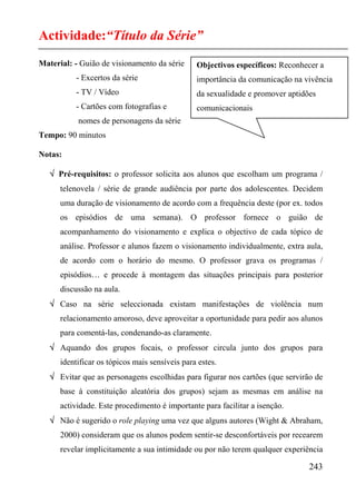 Actividade:“Título da Série”
Material: - Guião de visionamento da série      Objectivos específicos: Reconhecer a
           - Excertos da série                  importância da comunicação na vivência
           - TV / Vídeo                         da sexualidade e promover aptidões
           - Cartões com fotografias e          comunicacionais
           nomes de personagens da série
Tempo: 90 minutos

Notas:

   √ Pré-requisitos: o professor solicita aos alunos que escolham um programa /
      telenovela / série de grande audiência por parte dos adolescentes. Decidem
      uma duração de visionamento de acordo com a frequência deste (por ex. todos
      os episódios de uma semana). O professor fornece o guião de
      acompanhamento do visionamento e explica o objectivo de cada tópico de
      análise. Professor e alunos fazem o visionamento individualmente, extra aula,
      de acordo com o horário do mesmo. O professor grava os programas /
      episódios… e procede à montagem das situações principais para posterior
      discussão na aula.
   √ Caso na série seleccionada existam manifestações de violência num
      relacionamento amoroso, deve aproveitar a oportunidade para pedir aos alunos
      para comentá-las, condenando-as claramente.
   √ Aquando dos grupos focais, o professor circula junto dos grupos para
      identificar os tópicos mais sensíveis para estes.
   √ Evitar que as personagens escolhidas para figurar nos cartões (que servirão de
      base à constituição aleatória dos grupos) sejam as mesmas em análise na
      actividade. Este procedimento é importante para facilitar a isenção.
   √ Não é sugerido o role playing uma vez que alguns autores (Wight & Abraham,
      2000) consideram que os alunos podem sentir-se desconfortáveis por recearem
      revelar implicitamente a sua intimidade ou por não terem qualquer experiência

                                                                                243
 