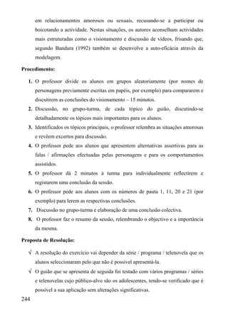 em relacionamentos amorosos ou sexuais, recusando-se a participar ou
      boicotando a actividade. Nestas situações, os autores aconselham actividades
      mais estruturadas como o visionamento e discussão de vídeos, frisando que,
      segundo Bandura (1992) também se desenvolve a auto-eficácia através da
      modelagem.

Procedimento:

  1. O professor divide os alunos em grupos aleatoriamente (por nomes de
      personagens previamente escritas em papéis, por exemplo) para compararem e
      discutirem as conclusões do visionamento – 15 minutos.
  2. Discussão, no grupo-turma, de cada tópico do guião, discutindo-se
      detalhadamente os tópicos mais importantes para os alunos.
  3. Identificados os tópicos principais, o professor relembra as situações amorosas
      e revêem excertos para discussão.
  4. O professor pede aos alunos que apresentem alternativas assertivas para as
      falas / afirmações efectuadas pelas personagens e para os comportamentos
      assistidos.
  5. O professor dá 2 minutos à turma para individualmente reflectirem e
      registarem uma conclusão da sessão.
  6. O professor pede aos alunos com os números de pauta 1, 11, 20 e 21 (por
      exemplo) para lerem as respectivas conclusões.
  7. Discussão no grupo-turma e elaboração de uma conclusão colectiva.
  8. O professor faz o resumo da sessão, relembrando o objectivo e a importância
      da mesma.

Proposta de Resolução:

  √ A resolução do exercício vai depender da série / programa / telenovela que os
      alunos seleccionaram pelo que não é possível apresentá-la.
  √ O guião que se apresenta de seguida foi testado com vários programas / séries
      e telenovelas cujo público-alvo são os adolescentes, tendo-se verificado que é
      possível a sua aplicação sem alterações significativas.
244
 