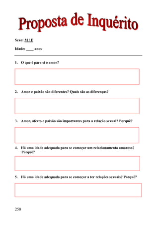 Sexo: M / F

Idade: ____ anos


1. O que é para si o amor?




2. Amor e paixão são diferentes? Quais são as diferenças?




3. Amor, afecto e paixão são importantes para a relação sexual? Porquê?




4. Há uma idade adequada para se começar um relacionamento amoroso?
   Porquê?




5. Há uma idade adequada para se começar a ter relações sexuais? Porquê?




250
 