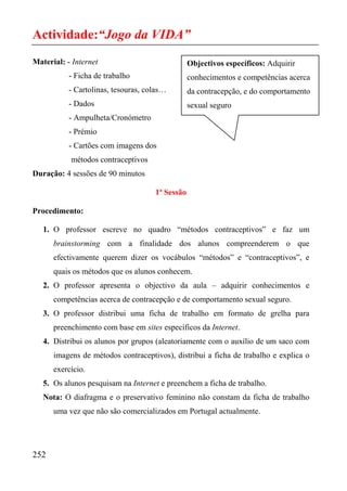 Actividade:“Jogo da VIDA”
Material: - Internet                             Objectivos específicos: Adquirir
           - Ficha de trabalho                   conhecimentos e competências acerca
           - Cartolinas, tesouras, colas…        da contracepção, e do comportamento
           - Dados                               sexual seguro
           - Ampulheta/Cronómetro
           - Prémio
           - Cartões com imagens dos
           métodos contraceptivos
Duração: 4 sessões de 90 minutos

                                     1ª Sessão

Procedimento:

   1. O professor escreve no quadro “métodos contraceptivos” e faz um
      brainstorming com a finalidade dos alunos compreenderem o que
      efectivamente querem dizer os vocábulos “métodos” e “contraceptivos”, e
      quais os métodos que os alunos conhecem.
   2. O professor apresenta o objectivo da aula – adquirir conhecimentos e
      competências acerca de contracepção e de comportamento sexual seguro.
   3. O professor distribui uma ficha de trabalho em formato de grelha para
      preenchimento com base em sites específicos da Internet.
   4. Distribui os alunos por grupos (aleatoriamente com o auxílio de um saco com
      imagens de métodos contraceptivos), distribui a ficha de trabalho e explica o
      exercício.
   5. Os alunos pesquisam na Internet e preenchem a ficha de trabalho.
   Nota: O diafragma e o preservativo feminino não constam da ficha de trabalho
      uma vez que não são comercializados em Portugal actualmente.




252
 