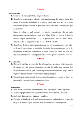 2ª Sessão

Procedimento:
  1. Correcção da ficha de trabalho no grupo-turma.
   2. O professor selecciona os métodos contraceptivos que são seguros e que têm
      como destinatários indivíduos sem filhos, explicando que só estes serão
      trabalhados porque durante os próximos anos será essa a informação que
      necessitarão.
      Nota: A pílula, o anel vaginal e o adesivo transdérmico são os mais
      comummente aconselhados a casais sem filhos. Uma vez que se defende o
      método duplo (preservativo +…), o preservativo não é, neste ponto,
      enfatizado. Sê-lo-á a propósito das IST’s e do VIH / SIDA.
   3. O professor distribui alunos aleatoriamente por três grandes grupos (servindo-
      se de cartões com imagens da pílula, do anel e do adesivo) com a tarefa de
      escreverem afirmações verdadeiras e falsas acerca de cada um dos três
      métodos contraceptivos e comportamentos sexuais que lhes retiram a eficácia.

                                     3ª Sessão
Procedimento:
  1. Depois de verificar a correcção das afirmações, o professor selecciona dois
      elementos de cada grupo (novamente através das diferentes imagens dos
      métodos contraceptivos, por exemplo) para formarem um novo grupo com o
      objectivo de construírem dois tabuleiros de jogo e regras.
   2. Enquanto este grupo constrói os jogos, os restantes grupos passam as frases no
      computador e constroem os cartões para o jogo.

                                     4ª Sessão
Procedimento:
  1. Duas a duas, as equipas distribuem-se à volta do Jogo da VIDA e jogam-no.
   2. As duas equipas vencedoras jogam novamente para achar um vencedor.
   3. Atribuição de um prémio à equipa vencedora.
   4. É feita a avaliação da actividade em grupo-turma, registando-se a percepção
      do grau de aprendizagem da turma acerca dos métodos contraceptivos.
                                                                               253
 
