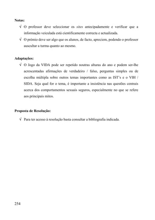 Notas:
  √ O professor deve seleccionar os sites antecipadamente e verificar que a
      informação veiculada está cientificamente correcta e actualizada.
  √ O prémio deve ser algo que os alunos, de facto, apreciem, podendo o professor
      auscultar a turma quanto ao mesmo.


Adaptações:
  √ O Jogo da VIDA pode ser repetido noutras alturas do ano e podem ser-lhe
      acrescentadas afirmações de verdadeiro / falso, perguntas simples ou de
      escolha múltipla sobre outros temas importantes como as IST’s e o VIH /
      SIDA. Seja qual for o tema, é importante a insistência nas questões centrais
      acerca dos comportamentos sexuais seguros, especialmente no que se refere
      aos principais mitos.



Proposta de Resolução:

  √ Para ter acesso à resolução basta consultar a bibliografia indicada.




254
 