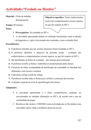 Actividade:“Verdade ou Mentira”
Material: - Ficha de trabalho                   Objectivo específico: Testar conhecimentos
             - Retroprojector                   acerca dos comportamentos sexuais seguros,
Tempo: 90 minutos                               no que diz respeito às IST’s
Notas:
         √ Pré-requisitos: Ter estudado as IST’s.
         √    A actividade apresentada poderá ser utilizada inicialmente como avaliação
             de diagnóstico e, após a leccionação dos conteúdos, como avaliação final.
Procedimento:

   1. O professor relembra que nas sessões anteriores foram estudadas as IST’s.
   2. O professor identifica o objectivo da presente sessão – avaliação dos
      conhecimentos e comportamentos sexuais seguros, no que diz respeito às IST’s.
   3. São distribuídas as fichas de avaliação – dez minutos para realização.
   4. O professor recolhe as fichas e redistribui-as aleatoriamente pelos alunos.
   5. Correcção da ficha, acompanhada da justificação da veracidade ou falsidade das
      afirmações, com recurso a acetatos.
   6. Cada aluno corrige a ficha do colega.
   7. O professor recolhe todas as fichas para verificar a correcção das mesmas.
   8. Avaliação conjunta do nível de aprendizagem dos alunos.

Adaptações:

         √    A actividade apresentada é a título exemplificativo, podendo ser
              acrescentadas ou retiradas afirmações ou IST’s, de acordo com o ano de
              escolaridade do grupo.
         √ Decidiu-se não incluir o VIH/SIDA nesta actividade por se lhe dedicar uma
              actividade à parte, dada a incidência desta nos jovens.




                                                                                     257
 