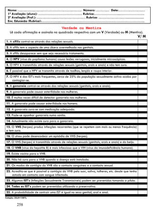 Nome: …………………………………………………. Número: ………… Data:……………………
  1ª Avaliação (aluno): ……………………………….… Rubrica:…………………....………………….
  2ª Avaliação (Prof.): ……………...……………………… Rubrica: ………………….….........................
  Enc. Educação (Rubrica):……………...…………………………………………………………………..

                                     Verdade ou Mentira
   Lê cada afirmação e assinala no quadrado respectivo com um V (Verdade) ou M (Mentira).
                                                                                                     V/ M
1. A sífilis contrai-se através das relações sexuais.
2. A sífilis tem o aspecto de uma úlcera avermelhada nos genitais.
3. A sífilis desaparece sem que seja necessário tratamento.
4. O HPV (vírus do papiloma humano) causa lesões verrugosas, inicialmente microscópicas.
5. O HPV é transmitido através de relações sexuais (genitais, orais e anais) e não tem cura.
6. É possível que o HPV se transmita através de toalhas, lençóis e roupa interior.
7. O HPV é das IST’s mais frequentes, cerca de 25% da população sexualmente activa acaba por
    contagiar-se.
8. A gonorreia contrai-se através das relações sexuais (genitais, orais e anais).
9. A gonorreia pode causar esterilidade nas mulheres.
10. É muitas vezes difícil de detectar gonorreia nas mulheres.
11. A gonorreia pode causar esterilidade nos homens.
12. A gonorreia cura-se com medicação adequada.
13. Pode-se apanhar gonorreia numa sanita.
14. Actualmente não existe cura para a gonorreia.
15. O VHS (herpes) produz infecções recorrentes (que se repetem com mais ou menos frequência)
e tem cura.
16. O stress pode desencadear um episódio de VHS (herpes).
17. O VHS (herpes) é transmitido através de relações sexuais (genitais, orais e anais) e do beijo.
18. O VHB (vírus da hepatite B) é mais infeccioso que o VIH (vírus da imunodeficiência humana).
19. Existe vacina para o VHB.
20. Não há cura para o VHB quando a doença está instalada.
21. Os modos de contágio do VHB são o contacto sanguíneo e o contacto sexual.
22. Acredita-se que é possível o contágio do VHB pelo suor, saliva, talheres, etc. desde que tenha
    estado em contacto com sangue infectado.
23. Algumas IST’s (Infecções Sexualmente Transmissíveis) podem ser prevenidas tomando a pílula.
24. Todas as IST’s podem ser prevenidas utilizando o preservativo.
25. A probabilidade de contrair uma IST é igual no sexo genital, oral e anal.
Cotação: 25x4=100%


         258
 