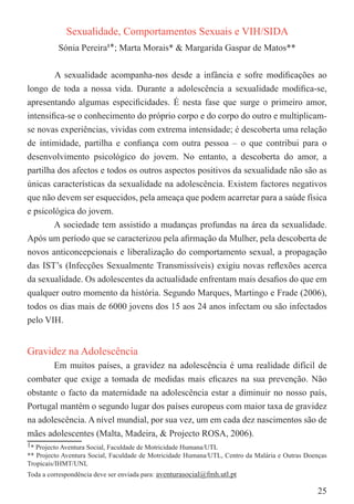 Sexualidade, Comportamentos Sexuais e VIH/SIDA
          Sónia Pereira1*; Marta Morais* & Margarida Gaspar de Matos**

        A sexualidade acompanha-nos desde a infância e sofre modiﬁcações ao
longo de toda a nossa vida. Durante a adolescência a sexualidade modiﬁca-se,
apresentando algumas especiﬁcidades. É nesta fase que surge o primeiro amor,
intensiﬁca-se o conhecimento do próprio corpo e do corpo do outro e multiplicam-
se novas experiências, vividas com extrema intensidade; é descoberta uma relação
de intimidade, partilha e conﬁança com outra pessoa – o que contribui para o
desenvolvimento psicológico do jovem. No entanto, a descoberta do amor, a
partilha dos afectos e todos os outros aspectos positivos da sexualidade não são as
únicas características da sexualidade na adolescência. Existem factores negativos
que não devem ser esquecidos, pela ameaça que podem acarretar para a saúde física
e psicológica do jovem.
        A sociedade tem assistido a mudanças profundas na área da sexualidade.
Após um período que se caracterizou pela aﬁrmação da Mulher, pela descoberta de
novos anticoncepcionais e liberalização do comportamento sexual, a propagação
das IST’s (Infecções Sexualmente Transmissíveis) exigiu novas reﬂexões acerca
da sexualidade. Os adolescentes da actualidade enfrentam mais desaﬁos do que em
qualquer outro momento da história. Segundo Marques, Martingo e Frade (2006),
todos os dias mais de 6000 jovens dos 15 aos 24 anos infectam ou são infectados
pelo VIH.


Gravidez na Adolescência
       Em muitos países, a gravidez na adolescência é uma realidade difícil de
combater que exige a tomada de medidas mais eﬁcazes na sua prevenção. Não
obstante o facto da maternidade na adolescência estar a diminuir no nosso país,
Portugal mantém o segundo lugar dos países europeus com maior taxa de gravidez
na adolescência. A nível mundial, por sua vez, um em cada dez nascimentos são de
mães adolescentes (Malta, Madeira, & Projecto ROSA, 2006).
1* Projecto Aventura Social, Faculdade de Motricidade Humana/UTL
** Projecto Aventura Social, Faculdade de Motricidade Humana/UTL, Centro da Malária e Outras Doenças
Tropicais/IHMT/UNL
Toda a correspondência deve ser enviada para: aventurasocial@fmh.utl.pt

                                                                                                25
 