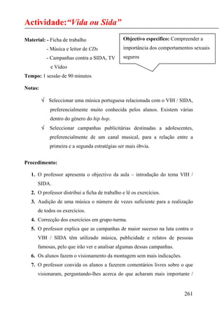 Actividade:“Vida ou Sida”
Material: - Ficha de trabalho                    Objectivo específico: Compreender a
             - Música e leitor de CDs            importância dos comportamentos sexuais
             - Campanhas contra a SIDA, TV       seguros
              e Vídeo
Tempo: 1 sessão de 90 minutos

Notas:

         √ Seleccionar uma música portuguesa relacionada com o VIH / SIDA,
              preferencialmente muito conhecida pelos alunos. Existem várias
              dentro do género do hip hop.
         √    Seleccionar campanhas publicitárias destinadas a adolescentes,
              preferencialmente de um canal musical, para a relação entre a
              primeira e a segunda estratégias ser mais óbvia.


Procedimento:

   1. O professor apresenta o objectivo da aula – introdução do tema VIH /
      SIDA.
   2. O professor distribui a ficha de trabalho e lê os exercícios.
   3. Audição de uma música o número de vezes suficiente para a realização
      de todos os exercícios.
   4. Correcção dos exercícios em grupo-turma.
   5. O professor explica que as campanhas de maior sucesso na luta contra o
      VIH / SIDA têm utilizado música, publicidade e relatos de pessoas
      famosas, pelo que irão ver e analisar algumas dessas campanhas.
   6. Os alunos fazem o visionamento da montagem sem mais indicações.
   7. O professor convida os alunos a fazerem comentários livres sobre o que
      visionaram, perguntando-lhes acerca do que acharam mais importante /


                                                                           261
 