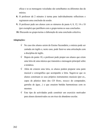 eficaz e se as mensagens veiculadas são semelhantes ou diferentes das da
      música.
  8. O professor dá 2 minutos à turma para individualmente reflectirem e
      registarem uma conclusão da sessão.
  9. O professor pede aos alunos com os números de pauta 4, 8, 12, 14 e 18
      (por exemplo) que partilhem com o grupo-turma as suas conclusões.
  10. Discussão no grupo-turma e elaboração de uma conclusão colectiva.


Adaptações:

       √   No caso dos alunos serem do Ensino Secundário, a música pode ser
           cantada em inglês e, neste caso, pode fazer-se uma articulação com
           a disciplina de inglês.
       √   Depois do ponto 10, o professor pode propor aos alunos que criem
           uma letra de uma música que transmita a mensagem principal sobre
           a temática.
       √   Além de criarem uma letra, os alunos podem preparar uma parte
           musical e coreográfica que acompanhe a letra. Sugere-se que os
           alunos construam os seus próprios instrumentos musicais (por ex.,
           capas de plástico duro dos CD Roms, mouses do computador,
           garrafas de água…) e que ensaiem batidas harmoniosas com os
           mesmos.
       √   Este tipo de actividades pode constituir um exercício motivador
           para alunos desmotivados ou em risco de abandono escolar.




262
 