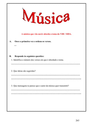A música que vão ouvir aborda o tema do VIH / SIDA.


A.   Ouve a primeira vez e ordena os versos.
     …




B.   Responde às seguintes questões:
 1. Identifica o número dos versos em que é abordado o tema.
 ……………………………………………………………………………………


 2. Que ideias são sugeridas?
 ……………………………………………………………………………………
 ……………………………………………………………………………………..


 3. Que mensagens te parece que o autor da música quer transmitir?
 ……………………………………………………………………………………
 ……………………………………………………………………………………..




                                                                     263
 