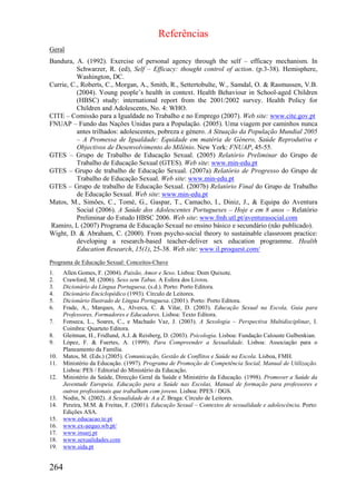 Referências
Geral
Bandura, A. (1992). Exercise of personal agency through the self – efficacy mechanism. In
          Schwarzer, R. (ed), Self – Efficacy: thought control of action. (p.3-38). Hemisphere,
          Washington, DC.
Currie, C., Roberts, C., Morgan, A., Smith, R., Settertobulte, W., Samdal, O. & Rasmussen, V.B.
          (2004). Young people’s health in context. Health Behaviour in School-aged Children
          (HBSC) study: international report from the 2001/2002 survey. Health Policy for
          Children and Adolescents, No. 4: WHO.
CITE – Comissão para a Igualdade no Trabalho e no Emprego (2007). Web site: www.cite.gov.pt
FNUAP – Fundo das Nações Unidas para a População. (2005). Uma viagem por caminhos nunca
          antes trilhados: adolescentes, pobreza e género. A Situação da População Mundial 2005
          – A Promessa de Igualdade: Equidade em matéria de Género, Saúde Reprodutiva e
          Objectivos de Desenvolvimento do Milénio. New York: FNUAP, 45-55.
GTES – Grupo de Trabalho de Educação Sexual. (2005) Relatório Preliminar do Grupo de
          Trabalho de Educação Sexual (GTES). Web site: www.min-edu.pt
GTES – Grupo de trabalho de Educação Sexual. (2007a) Relatório de Progresso do Grupo de
          Trabalho de Educação Sexual. Web site: www.min-edu.pt
GTES – Grupo de trabalho de Educação Sexual. (2007b) Relatório Final do Grupo de Trabalho
          de Educação Sexual. Web site: www.min-edu.pt
Matos, M., Simões, C., Tomé, G., Gaspar, T., Camacho, I., Diniz, J., & Equipa do Aventura
          Social (2006). A Saúde dos Adolescentes Portugueses – Hoje e em 8 anos – Relatório
          Preliminar do Estudo HBSC 2006. Web site: www.fmh.utl.pt/aventurasocial.com
Ramiro, L (2007) Programa de Educação Sexual no ensino básico e secundário (não publicado).
Wight, D. & Abraham, C. (2000). From psycho-social theory to sustainable classroom practice:
          developing a research-based teacher-deliver sex education programme. Health
          Education Research, 15(1), 25-38. Web site: www.il.proquest.com/
Programa de Educação Sexual: Conceitos-Chave
1.    Allen Gomes, F. (2004). Paixão, Amor e Sexo. Lisboa: Dom Quixote.
2.    Crawford, M. (2006). Sexo sem Tabus. A Esfera dos Livros.
3.    Dicionário da Língua Portuguesa. (s.d.). Porto: Porto Editora.
4.    Dicionário Enciclopédico (1993). Círculo de Leitores.
5.    Dicionário Ilustrado de Língua Portuguesa. (2001). Porto: Porto Editora.
6.    Frade, A., Marques, A., Alverca, C. & Vilar, D. (2003). Educação Sexual na Escola, Guia para
      Professores, Formadores e Educadores. Lisboa: Texto Editora.
7.    Fonseca, L., Soares, C., e Machado Vaz, J. (2003). A Sexologia – Perspectiva Multidisciplinar, I.
      Coimbra: Quarteto Editora.
8.    Gleitman, H., Fridlund, A.J. & Reisberg, D. (2003). Psicologia. Lisboa: Fundação Calouste Gulbenkian.
9.    López, F. & Fuertes, A. (1999). Para Compreender a Sexualidade. Lisboa: Associação para o
      Planeamento da Família.
10.   Matos, M. (Eds.) (2005). Comunicação, Gestão de Conflitos e Saúde na Escola. Lisboa, FMH.
11.   Ministério da Educação. (1997). Programa de Promoção de Competência Social, Manual de Utilização.
      Lisboa: PES / Editorial do Ministério da Educação.
12.   Ministério da Saúde, Direcção Geral da Saúde e Ministério da Educação. (1998). Promover a Saúde da
      Juventude Europeia, Educação para a Saúde nas Escolas, Manual de formação para professores e
      outros profissionais que trabalham com jovens. Lisboa: PPES / DGS.
13.   Nodin, N. (2002). A Sexualidade de A a Z. Braga: Círculo de Leitores.
14.   Pereira, M.M. & Freitas, F. (2001). Educação Sexual – Contextos de sexualidade e adolescência. Porto:
      Edições ASA.
15.   www.educacao.te.pt
16.   www.ex-aequo.wb.pt/
17.   www.insarj.pt
18.   www.sexualidades.com
19.   www.sida.pt


264
 