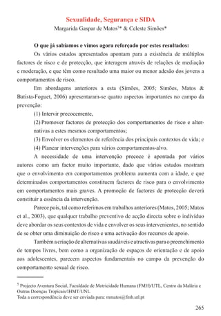 Sexualidade, Segurança e SIDA
                 Margarida Gaspar de Matos5* & Celeste Simões*


        O que já sabíamos e vimos agora reforçado por estes resultados:
        Os vários estudos apresentados apontam para a existência de múltiplos
factores de risco e de protecção, que interagem através de relações de mediação
e moderação, e que têm como resultado uma maior ou menor adesão dos jovens a
comportamentos de risco.
        Em abordagens anteriores a esta (Simões, 2005; Simões, Matos &
Batista-Foguet, 2006) apresentaram-se quatro aspectos importantes no campo da
prevenção:
        (1) Intervir precocemente,
        (2) Promover factores de protecção dos comportamentos de risco e alter-
         nativas a estes mesmos comportamentos;
         (3) Envolver os elementos de referência dos principais contextos de vida; e
         (4) Planear intervenções para vários comportamentos-alvo.
         A necessidade de uma intervenção precoce é apontada por vários
autores como um factor muito importante, dado que vários estudos mostram
que o envolvimento em comportamentos problema aumenta com a idade, e que
determinados comportamentos constituem factores de risco para o envolvimento
em comportamentos mais graves. A promoção de factores de protecção deverá
constituir a essência da intervenção.
         Parece pois, tal como referimos em trabalhos anteriores (Matos, 2005; Matos
et al., 2003), que qualquer trabalho preventivo de acção directa sobre o indivíduo
deve abordar os seus contextos de vida e envolver os seus intervenientes, no sentido
de se obter uma diminuição do risco e uma activação dos recursos de apoio.
         Também a criação de alternativas saudáveis e atractivas para o preenchimento
de tempos livres, bem como a organização de espaços de orientação e de apoio
aos adolescentes, parecem aspectos fundamentais no campo da prevenção do
comportamento sexual de risco.

5Projecto Aventura Social, Faculdade de Motricidade Humana (FMH)/UTL, Centro da Malária e
Outras Doenças Tropicais/IHMT/UNL
Toda a correspondência deve ser enviada para: mmatos@fmh.utl.pt

                                                                                      265
 