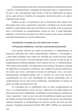 A implementação de acções que visem a promoção de competências pessoais
e sociais e, simultaneamente, a passagem de informação sobre os comportamentos
de risco e suas consequências (quer devido à falta de conhecimento de alguns
jovens, quer devido à existência de concepções incorrectas) parece um aspecto
importante neste campo.
        Implicar os pais e os professores, que se destacaram neste estudo como
dois grupos-chave para o ajustamento emocional e satisfação com escola, poderá
também ser determinante dado que estes factores se revelaram como de protecção
para o envolvimento em comportamentos sexuais de risco. É ainda importante
estimular o envolvimento dos pares neste tipo de acções, uma vez que constituem
elementos fundamentais na vida dos adolescentes.

       Actualizações suscitadas por estes dados mais recentes:

       1) Programas multifocais e com foco na promoção da protecção

         Uma questão relevante no cenário da prevenção é a implementação de
programas delineados para vários comportamentos problema: a investigação e
a intervenção realizadas neste campo têm mostrado que existem diversas razões
que apoiam esta directriz. Uma das principais razões consiste no facto de que os
comportamentos problema partilham vários factores de risco e, simultaneamente,
vários factores de protecção. Este dado parece assim reforçar, não apenas a questão
da importância de programas multifocais, mas também de apostas preferenciais
em acções que visem a promoção de factores de protecção, vista a sua maior
homogeneidade (comparativamente com os factores de risco) para diversos
comportamentos de risco. Esta similaridade nos factores relacionados com os
comportamentos de risco não exclui as diferenças, nomeadamente em termos de
género, de idade e de percurso de vida.
        As associações que se conﬁrmaram entre os vários comportamentos de
risco e os comportamentos sexuais de risco, traduzem-se em linhas práticas de
intervenção preventiva sublinhando a inutilidade de acções dispersas centradas em
“riscos especíﬁcos”, uma vez que estes não são problemas isolados que possam
ser tratados de forma individualizada. As intervenções têm que ter uma abordagem
sistémica abordando os multiproblemas do contexto escolar, tal como tem sido
proposto e legislado recentemente (GTES, 2005, 2007a, 2007b), em especial para

266
 