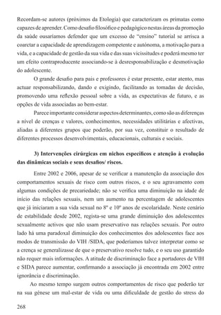 Recordam-se autores (próximos da Etologia) que caracterizam os primatas como
capazes de aprender. Como desaﬁo ﬁlosóﬁco e pedagógico nestas áreas da promoção
da saúde ousaríamos defender que um excesso de “ensino” tutorial se arrisca a
coarctar a capacidade de aprendizagem competente e autónoma, a motivação para a
vida, e a capacidade de gestão da sua vida e das suas vicissitudes e poderá mesmo ter
um efeito contraproducente associando-se à desresponsabilização e desmotivação
do adolescente.
        O grande desaﬁo para pais e professores é estar presente, estar atento, mas
actuar responsabilizando, dando e exigindo, facilitando as tomadas de decisão,
promovendo uma reﬂexão pessoal sobre a vida, as expectativas de futuro, e as
opções de vida associadas ao bem-estar.
        Parece importante considerar aspectos determinantes, como são as diferenças
a nível de crenças e valores, conhecimentos, necessidades utilitárias e afectivas,
aliadas a diferentes grupos que poderão, por sua vez, constituir o resultado de
diferentes processos desenvolvimentais, educacionais, culturais e sociais.

       3) Intervenções cirúrgicas em nichos especíﬁcos e atenção à evolução
das dinâmicas sociais e seus desaﬁos/ riscos.

        Entre 2002 e 2006, apesar de se veriﬁcar a manutenção da associação dos
comportamentos sexuais de risco com outros riscos, e o seu agravamento com
algumas condições de precariedade; não se veriﬁca uma diminuição na idade de
início das relações sexuais, nem um aumento na percentagem de adolescentes
que já iniciaram a sua vida sexual no 8º e 10º anos de escolaridade. Neste cenário
de estabilidade desde 2002, regista-se uma grande diminuição dos adolescentes
sexualmente activos que não usam preservativo nas relações sexuais. Por outro
lado há uma paradoxal diminuição dos conhecimentos dos adolescentes face aos
modos de transmissão do VIH /SIDA, que poderíamos talvez interpretar como se
a crença se generalizasse de que o preservativo resolve tudo, e o seu uso garantido
não requer mais informações. A atitude de discriminação face a portadores de VIH
e SIDA parece aumentar, conﬁrmando a associação já encontrada em 2002 entre
ignorância e discriminação.
      Ao mesmo tempo surgem outros comportamentos de risco que poderão ter
na sua génese um mal-estar de vida ou uma diﬁculdade de gestão do stress do

268
 