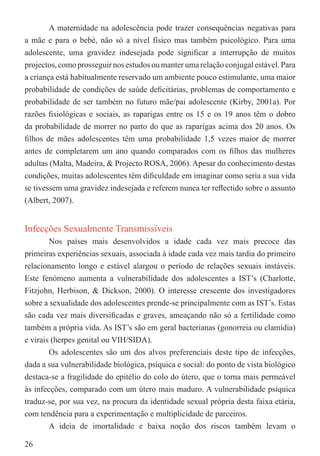 A maternidade na adolescência pode trazer consequências negativas para
a mãe e para o bebé, não só a nível físico mas também psicológico. Para uma
adolescente, uma gravidez indesejada pode signiﬁcar a interrupção de muitos
projectos, como prosseguir nos estudos ou manter uma relação conjugal estável. Para
a criança está habitualmente reservado um ambiente pouco estimulante, uma maior
probabilidade de condições de saúde deﬁcitárias, problemas de comportamento e
probabilidade de ser também no futuro mãe/pai adolescente (Kirby, 2001a). Por
razões ﬁsiológicas e sociais, as raparigas entre os 15 e os 19 anos têm o dobro
da probabilidade de morrer no parto do que as raparigas acima dos 20 anos. Os
ﬁlhos de mães adolescentes têm uma probabilidade 1,5 vezes maior de morrer
antes de completarem um ano quando comparados com os ﬁlhos das mulheres
adultas (Malta, Madeira, & Projecto ROSA, 2006). Apesar do conhecimento destas
condições, muitas adolescentes têm diﬁculdade em imaginar como seria a sua vida
se tivessem uma gravidez indesejada e referem nunca ter reﬂectido sobre o assunto
(Albert, 2007).


Infecções Sexualmente Transmissíveis
        Nos países mais desenvolvidos a idade cada vez mais precoce das
primeiras experiências sexuais, associada à idade cada vez mais tardia do primeiro
relacionamento longo e estável alargou o período de relações sexuais instáveis.
Este fenómeno aumenta a vulnerabilidade dos adolescentes a IST’s (Charlotte,
Fitzjohn, Herbison, & Dickson, 2000). O interesse crescente dos investigadores
sobre a sexualidade dos adolescentes prende-se principalmente com as IST’s. Estas
são cada vez mais diversiﬁcadas e graves, ameaçando não só a fertilidade como
também a própria vida. As IST’s são em geral bacterianas (gonorreia ou clamídia)
e virais (herpes genital ou VIH/SIDA).
        Os adolescentes são um dos alvos preferenciais deste tipo de infecções,
dada a sua vulnerabilidade biológica, psíquica e social: do ponto de vista biológico
destaca-se a fragilidade do epitélio do colo do útero, que o torna mais permeável
às infecções, comparado com um útero mais maduro. A vulnerabilidade psíquica
traduz-se, por sua vez, na procura da identidade sexual própria desta faixa etária,
com tendência para a experimentação e multiplicidade de parceiros.
        A ideia de imortalidade e baixa noção dos riscos também levam o

26
 