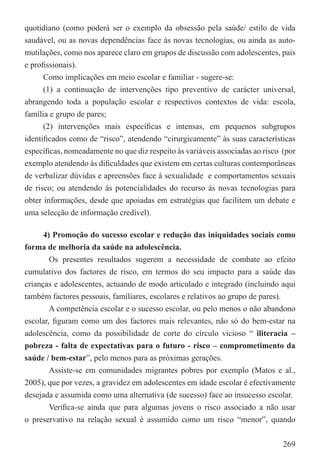 quotidiano (como poderá ser o exemplo da obsessão pela saúde/ estilo de vida
saudável, ou as novas dependências face às novas tecnologias, ou ainda as auto-
mutilações, como nos aparece claro em grupos de discussão com adolescentes, pais
e proﬁssionais).
      Como implicações em meio escolar e familiar - sugere-se:
      (1) a continuação de intervenções tipo preventivo de carácter universal,
abrangendo toda a população escolar e respectivos contextos de vida: escola,
família e grupo de pares;
      (2) intervenções mais especíﬁcas e intensas, em pequenos subgrupos
identiﬁcados como de “risco”, atendendo “cirurgicamente” às suas características
especíﬁcas, nomeadamente no que diz respeito às variáveis associadas ao risco (por
exemplo atendendo às diﬁculdades que existem em certas culturas contemporâneas
de verbalizar dúvidas e apreensões face à sexualidade e comportamentos sexuais
de risco; ou atendendo às potencialidades do recurso às novas tecnologias para
obter informações, desde que apoiadas em estratégias que facilitem um debate e
uma selecção de informação credível).

      4) Promoção do sucesso escolar e redução das iniquidades sociais como
forma de melhoria da saúde na adolescência.
        Os presentes resultados sugerem a necessidade de combate ao efeito
cumulativo dos factores de risco, em termos do seu impacto para a saúde das
crianças e adolescentes, actuando de modo articulado e integrado (incluindo aqui
também factores pessoais, familiares, escolares e relativos ao grupo de pares).
        A competência escolar e o sucesso escolar, ou pelo menos o não abandono
escolar, ﬁguram como um dos factores mais relevantes, não só do bem-estar na
adolescência, como da possibilidade de corte do círculo vicioso “ iliteracia –
pobreza - falta de expectativas para o futuro - risco – comprometimento da
saúde / bem-estar”, pelo menos para as próximas gerações.
        Assiste-se em comunidades migrantes pobres por exemplo (Matos e al.,
2005), que por vezes, a gravidez em adolescentes em idade escolar é efectivamente
desejada e assumida como uma alternativa (de sucesso) face ao insucesso escolar.
        Veriﬁca-se ainda que para algumas jovens o risco associado a não usar
o preservativo na relação sexual é assumido como um risco “menor”, quando


                                                                              269
 