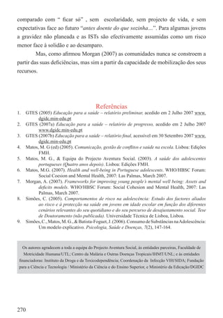 comparado com “ ﬁcar só” , sem escolaridade, sem projecto de vida, e sem
expectativas face ao futuro “antes doente do que sozinha…”. Para algumas jovens
a gravidez não planeada e as ISTs são efectivamente assumidas como um risco
menor face à solidão e ao desamparo.
         Mas, como aﬁrmou Morgan (2007) as comunidades nunca se constroem a
partir das suas deﬁciências, mas sim a partir da capacidade de mobilização dos seus
recursos.




                                            Referências
1.   GTES (2005) Educação para a saúde – relatório preliminar, acedido em 2 Julho 2007 www.
           dgidc.min-edu.pt
2.   GTES (2007a) Educação para a saúde – relatório de progresso, acedido em 2 Julho 2007
           www.dgidc.min-edu.pt
3.   GTES (2007b) Educação para a saúde – relatório ﬁnal, acessível em 30 Setembro 2007 www.
           dgidc.min-edu.pt
4.   Matos, M. G (ed) (2005). Comunicação, gestão de conﬂitos e saúde na escola. Lisboa: Edições
           FMH.
5.   Matos, M. G., & Equipa do Projecto Aventura Social. (2003). A saúde dos adolescentes
           portugueses (Quatro anos depois). Lisboa: Edições FMH.
6.   Matos, M.G. (2007). Health and well-being in Portuguese adolescents. WHO/HBSC Forum:
           Social Coesion and Mental Health, 2007: Las Palmas, March 2007.
7.   Morgan, A. (2007). Frameworks for improving young people’s mental well being: Assets and
           deﬁcits models. WHO/HBSC Forum: Social Cohesion and Mental Health, 2007: Las
           Palmas, March 2007.
8.   Simões, C. (2005). Comportamentos de risco na adolescência: Estudo dos factores aliados
           ao risco e à protecção na saúde em jovens em idade escolar em função dos diferentes
           cenários relevantes do seu quotidiano e do seu percurso de desajustamento social. Tese
           de Doutoramento (não publicada). Universidade Técnica de Lisboa, Lisboa.
9.   Simões, C., Matos, M. G., & Batista-Foguet, J. (2006). Consumo de Substâncias na Adolescência:
           Um modelo explicativo. Psicologia, Saúde e Doenças, 7(2), 147-164.



   Os autores agradecem a toda a equipa do Projecto Aventura Social, às entidades parceiras, Faculdade de
   Motricidade Humana/UTL; Centro da Malária e Outras Doenças Tropicais/IHMT/UNL; e às entidades
 ﬁnanciadoras: Instituto da Droga e da Toxicodependência; Coordenação da Infecção VIH/SIDA; Fundação
 para a Ciência e Tecnologia / Ministério da Ciência e do Ensino Superior, e Ministério da Edicação/DGIDC




270
 