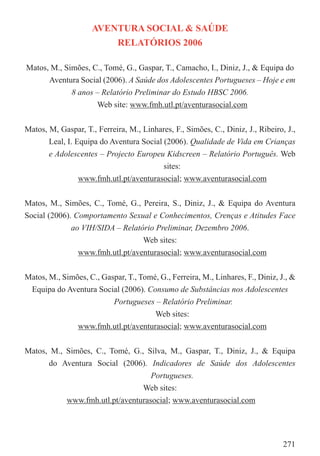 AVENTURA SOCIAL & SAÚDE
                         RELATÓRIOS 2006

Matos, M., Simões, C., Tomé, G., Gaspar, T., Camacho, I., Diniz, J., & Equipa do
      Aventura Social (2006). A Saúde dos Adolescentes Portugueses – Hoje e em
             8 anos – Relatório Preliminar do Estudo HBSC 2006.
                    Web site: www.fmh.utl.pt/aventurasocial.com


Matos, M, Gaspar, T., Ferreira, M., Linhares, F., Simões, C., Diniz, J., Ribeiro, J.,
       Leal, I. Equipa do Aventura Social (2006). Qualidade de Vida em Crianças
       e Adolescentes – Projecto Europeu Kidscreen – Relatório Português. Web
                                          sites:
                 www.fmh.utl.pt/aventurasocial; www.aventurasocial.com


Matos, M., Simões, C., Tomé, G., Pereira, S., Diniz, J., & Equipa do Aventura
Social (2006). Comportamento Sexual e Conhecimentos, Crenças e Atitudes Face
              ao VIH/SIDA – Relatório Preliminar, Dezembro 2006.
                                  Web sites:
                www.fmh.utl.pt/aventurasocial; www.aventurasocial.com


Matos, M., Simões, C., Gaspar, T., Tomé, G., Ferreira, M., Linhares, F., Diniz, J., &
 Equipa do Aventura Social (2006). Consumo de Substâncias nos Adolescentes
                          Portugueses – Relatório Preliminar.
                                       Web sites:
               www.fmh.utl.pt/aventurasocial; www.aventurasocial.com


Matos, M., Simões, C., Tomé, G., Silva, M., Gaspar, T., Diniz, J., & Equipa
      do Aventura Social (2006). Indicadores de Saúde dos Adolescentes
                                   Portugueses.
                                Web sites:
           www.fmh.utl.pt/aventurasocial; www.aventurasocial.com




                                                                                 271
 