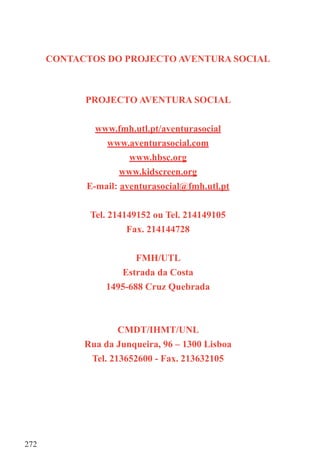 CONTACTOS DO PROJECTO AVENTURA SOCIAL



            PROJECTO AVENTURA SOCIAL


              www.fmh.utl.pt/aventurasocial
                www.aventurasocial.com
                      www.hbsc.org
                    www.kidscreen.org
            E-mail: aventurasocial@fmh.utl.pt


             Tel. 214149152 ou Tel. 214149105
                      Fax. 214144728


                        FMH/UTL
                    Estrada da Costa
                 1495-688 Cruz Quebrada



                    CMDT/IHMT/UNL
            Rua da Junqueira, 96 – 1300 Lisboa
             Tel. 213652600 - Fax. 213632105




272
 