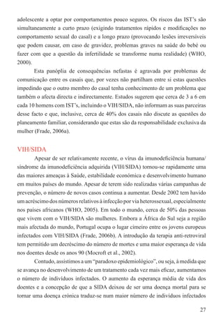 adolescente a optar por comportamentos pouco seguros. Os riscos das IST’s são
simultaneamente a curto prazo (exigindo tratamentos rápidos e modiﬁcações no
comportamento sexual do casal) e a longo prazo (provocando lesões irreversíveis
que podem causar, em caso de gravidez, problemas graves na saúde do bebé ou
fazer com que a questão da infertilidade se transforme numa realidade) (WHO,
2000).
       Esta panóplia de consequências nefastas é agravada por problemas de
comunicação entre os casais que, por vezes não partilham entre si estas questões
impedindo que o outro membro do casal tenha conhecimento de um problema que
também o afecta directa e indirectamente. Estudos sugerem que cerca de 3 a 6 em
cada 10 homens com IST’s, incluindo o VIH/SIDA, não informam as suas parceiras
desse facto e que, inclusive, cerca de 40% dos casais não discute as questões do
planeamento familiar, considerando que estas são da responsabilidade exclusiva da
mulher (Frade, 2006a).


VIH/SIDA
        Apesar de ser relativamente recente, o vírus da imunodeﬁciência humana/
síndrome da imunodeﬁciência adquirida (VIH/SIDA) tornou-se rapidamente uma
das maiores ameaças à Saúde, estabilidade económica e desenvolvimento humano
em muitos países do mundo. Apesar de terem sido realizadas várias campanhas de
prevenção, o número de novos casos continua a aumentar. Desde 2002 tem havido
um acréscimo dos números relativos à infecção por via heterossexual, especialmente
nos países africanos (WHO, 2005). Em todo o mundo, cerca de 50% das pessoas
que vivem com o VIH/SIDA são mulheres. Embora a África do Sul seja a região
mais afectada do mundo, Portugal ocupa o lugar cimeiro entre os jovens europeus
infectados com VIH/SIDA (Frade, 2006b). A introdução da terapia anti-retroviral
tem permitido um decréscimo do número de mortes e uma maior esperança de vida
nos doentes desde os anos 90 (Mocroft et al., 2002).
        Contudo, assistimos a um “paradoxo epidemiológico”, ou seja, à medida que
se avança no desenvolvimento de um tratamento cada vez mais eﬁcaz, aumentamos
o número de indivíduos infectados. O aumento da esperança média de vida dos
doentes e a concepção de que a SIDA deixou de ser uma doença mortal para se
tornar uma doença crónica traduz-se num maior número de indivíduos infectados

                                                                               27
 