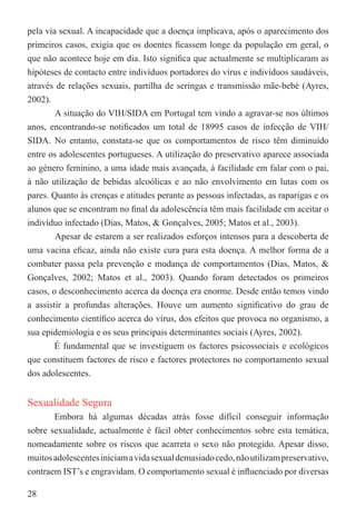 pela via sexual. A incapacidade que a doença implicava, após o aparecimento dos
primeiros casos, exigia que os doentes ﬁcassem longe da população em geral, o
que não acontece hoje em dia. Isto signiﬁca que actualmente se multiplicaram as
hipóteses de contacto entre indivíduos portadores do vírus e indivíduos saudáveis,
através de relações sexuais, partilha de seringas e transmissão mãe-bebé (Ayres,
2002).
        A situação do VIH/SIDA em Portugal tem vindo a agravar-se nos últimos
anos, encontrando-se notiﬁcados um total de 18995 casos de infecção de VIH/
SIDA. No entanto, constata-se que os comportamentos de risco têm diminuído
entre os adolescentes portugueses. A utilização do preservativo aparece associada
ao género feminino, a uma idade mais avançada, à facilidade em falar com o pai,
à não utilização de bebidas alcoólicas e ao não envolvimento em lutas com os
pares. Quanto às crenças e atitudes perante as pessoas infectadas, as raparigas e os
alunos que se encontram no ﬁnal da adolescência têm mais facilidade em aceitar o
indivíduo infectado (Dias, Matos, & Gonçalves, 2005; Matos et al., 2003).
        Apesar de estarem a ser realizados esforços intensos para a descoberta de
uma vacina eﬁcaz, ainda não existe cura para esta doença. A melhor forma de a
combater passa pela prevenção e mudança de comportamentos (Dias, Matos, &
Gonçalves, 2002; Matos et al., 2003). Quando foram detectados os primeiros
casos, o desconhecimento acerca da doença era enorme. Desde então temos vindo
a assistir a profundas alterações. Houve um aumento signiﬁcativo do grau de
conhecimento cientíﬁco acerca do vírus, dos efeitos que provoca no organismo, a
sua epidemiologia e os seus principais determinantes sociais (Ayres, 2002).
        É fundamental que se investiguem os factores psicossociais e ecológicos
que constituem factores de risco e factores protectores no comportamento sexual
dos adolescentes.


Sexualidade Segura
       Embora há algumas décadas atrás fosse difícil conseguir informação
sobre sexualidade, actualmente é fácil obter conhecimentos sobre esta temática,
nomeadamente sobre os riscos que acarreta o sexo não protegido. Apesar disso,
muitos adolescentes iniciam a vida sexual demasiado cedo, não utilizam preservativo,
contraem IST’s e engravidam. O comportamento sexual é inﬂuenciado por diversas

28
 
