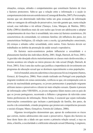 situações, crenças, atitudes e comportamentos que constituem factores de risco
e factores protectores. Sabe-se que a relação entre a informação e a acção (o
comportamento) não tem um sentido único (Camargo & Botelho, 2007). Por exemplo,
mesmo que um determinado indivíduo tenha um grau avançado de informação
sobre as vantagens da utilização do preservativo, isso não garante que, numa relação
sexual, esse indivíduo o irá utilizar (Tamayo, Lima, Marques, & Martins, 2001).
Kirby (2001a) identiﬁcou mais de cem razões que levam um adolescente a adoptar
comportamentos de risco face à sexualidade, tais como (a) factores económicos, (b)
características da comunidade, (c) estrutura familiar, (d) inﬂuência dos pares, (e)
características biológicas, (f) relação com a escola, (g) perturbações emocionais,
(h) crenças e atitudes sobre sexualidade, entre outros. Estes factores devem ser
trabalhados no âmbito da promoção da saúde sexual e reprodutiva.
         Os factores socio-económicos podem inﬂuenciar a sexualidade e o
planeamento familiar dos indivíduos (Kirby, 2001; Singh, Darroch, & Frost, 2001).
A gravidez não desejada afecta maioritariamente as classes mais desfavorecidas, o
mesmo acontece em relação ao início precoce da vida sexual (Singh, Darroch, &
Frost, 2001). Esta é uma das razões que justiﬁca a importância do investimento em
programas de educação sexual que se destinem especialmente a estas populações.
         A nível mundial, uma em cada trinta e cinco pessoas foi ou é migrante (Santos,
Goracci, & Gonçalves, 2006). Num estudo realizado em Portugal com população
migrante residente em zonas carenciadas, veriﬁcou-se que, em comparação com os
jovens de nacionalidade portuguesa, os jovens pertencentes à população migrante
utilizam menos o preservativo e dizem ter mais relações sexuais. Quanto à procura
de informação sobre VIH/SIDA, os jovens migrantes falam menos com os pais do
que os jovens portugueses, recorrendo a folhetos e programas de televisão como
fontes preferenciais de informação. Desta forma, é essencial que sejam realizadas
intervenções comunitárias que incluam a participação da família, dos pares, da
escola e da comunidade, criando programas que promovam competências pessoais
e sociais (Gaspar, Matos, Gonçalves, Ferreira & Linhares, 2006).
         Algumas investigações demonstram que, apesar de conhecerem os riscos
que correm, muitos adolescentes não usam o preservativo. Alguns dos factores na
base deste facto são a idade em que ocorre a primeira relação sexual, a raça ou
etnia, a família, a escolaridade e a deﬁciente educação sexual (Manning, Longmore,

                                                                                    29
 