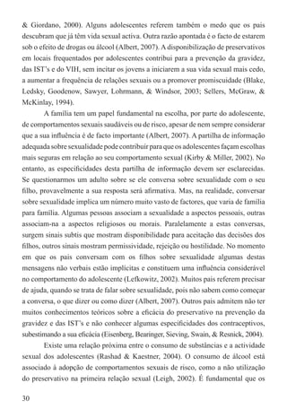 & Giordano, 2000). Alguns adolescentes referem também o medo que os pais
descubram que já têm vida sexual activa. Outra razão apontada é o facto de estarem
sob o efeito de drogas ou álcool (Albert, 2007). A disponibilização de preservativos
em locais frequentados por adolescentes contribui para a prevenção da gravidez,
das IST’s e do VIH, sem incitar os jovens a iniciarem a sua vida sexual mais cedo,
a aumentar a frequência de relações sexuais ou a promover promiscuidade (Blake,
Ledsky, Goodenow, Sawyer, Lohrmann, & Windsor, 2003; Sellers, McGraw, &
McKinlay, 1994).
        A família tem um papel fundamental na escolha, por parte do adolescente,
de comportamentos sexuais saudáveis ou de risco, apesar de nem sempre considerar
que a sua inﬂuência é de facto importante (Albert, 2007). A partilha de informação
adequada sobre sexualidade pode contribuir para que os adolescentes façam escolhas
mais seguras em relação ao seu comportamento sexual (Kirby & Miller, 2002). No
entanto, as especiﬁcidades desta partilha de informação devem ser esclarecidas.
Se questionarmos um adulto sobre se ele conversa sobre sexualidade com o seu
ﬁlho, provavelmente a sua resposta será aﬁrmativa. Mas, na realidade, conversar
sobre sexualidade implica um número muito vasto de factores, que varia de família
para família. Algumas pessoas associam a sexualidade a aspectos pessoais, outras
associam-na a aspectos religiosos ou morais. Paralelamente a estas conversas,
surgem sinais subtis que mostram disponibilidade para aceitação das decisões dos
ﬁlhos, outros sinais mostram permissividade, rejeição ou hostilidade. No momento
em que os pais conversam com os ﬁlhos sobre sexualidade algumas destas
mensagens não verbais estão implícitas e constituem uma inﬂuência considerável
no comportamento do adolescente (Lefkowitz, 2002). Muitos pais referem precisar
de ajuda, quando se trata de falar sobre sexualidade, pois não sabem como começar
a conversa, o que dizer ou como dizer (Albert, 2007). Outros pais admitem não ter
muitos conhecimentos teóricos sobre a eﬁcácia do preservativo na prevenção da
gravidez e das IST’s e não conhecer algumas especiﬁcidades dos contraceptivos,
subestimando a sua eﬁcácia (Eisenberg, Bearinger, Sieving, Swain, & Resnick, 2004).
        Existe uma relação próxima entre o consumo de substâncias e a actividade
sexual dos adolescentes (Rashad & Kaestner, 2004). O consumo de álcool está
associado à adopção de comportamentos sexuais de risco, como a não utilização
do preservativo na primeira relação sexual (Leigh, 2002). É fundamental que os

30
 