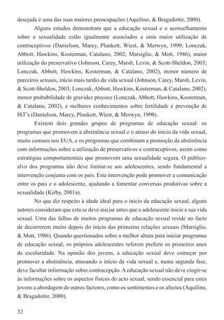 desejada é uma das suas maiores preocupações (Aquilino, & Bragadottir, 2000).
        Alguns estudos demonstram que a educação sexual e o aconselhamento
sobre a sexualidade estão igualmente associados a uma maior utilização de
contraceptivos (Danielson, Marcy, Plunkett, Wiest, & Merwyn, 1990; Lonczak,
Abbott, Hawkins, Kosterman, Catalano, 2002; Marsiglio, & Mott, 1986), maior
utilização do preservativo (Johnson, Carey, Marsh, Levin, & Scott-Sheldon, 2003;
Lonczak, Abbott, Hawkins, Kosterman, & Catalano, 2002), menor número de
parceiros sexuais, início mais tardio da vida sexual (Johnson, Carey, Marsh, Levin,
& Scott-Sheldon, 2003; Lonczak, Abbott, Hawkins, Kosterman, & Catalano, 2002),
menor probabilidade de gravidez precoce (Lonczak, Abbott, Hawkins, Kosterman,
& Catalano, 2002), e melhores conhecimentos sobre fertilidade e prevenção de
IST’s (Danielson, Marcy, Plunkett, Wiest, & Merwyn, 1990).
        Existem dois grandes grupos de programas de educação sexual: os
programas que promovem a abstinência sexual e o atraso do início da vida sexual,
muito comuns nos EUA, e os programas que combinam a promoção da abstinência
com informações sobre a utilização de preservativos e contraceptivos, assim como
estratégias comportamentais que promovem uma sexualidade segura. O público-
alvo dos programas não deve limitar-se aos adolescentes, sendo fundamental a
intervenção conjunta com os pais. Esta intervenção pode promover a comunicação
entre os pais e o adolescente, ajudando a fomentar conversas produtivas sobre a
sexualidade (Kirby, 2001a).
        No que diz respeito à idade ideal para o início da educação sexual, alguns
autores consideram que esta se deve iniciar antes que o adolescente inicie a sua vida
sexual. Uma das falhas de muitos programas de educação sexual reside no facto
de decorrerem muito depois do início das primeiras relações sexuais (Marsiglio,
& Mott, 1986). Quando questionados sobre a melhor altura para iniciar programas
de educação sexual, os próprios adolescentes referem preferir os primeiros anos
de escolaridade. Na opinião dos jovens, a educação sexual deve começar por
promover a abstinência, atrasando o início da vida sexual e, numa segunda fase,
deve facultar informação sobre contracepção. A educação sexual não deve cingir-se
às informações sobre os aspectos físicos do acto sexual, sendo essencial para estes
jovens a abordagem de outros factores, como os sentimentos e os afectos (Aquilino,
& Bragadottir, 2000).

32
 