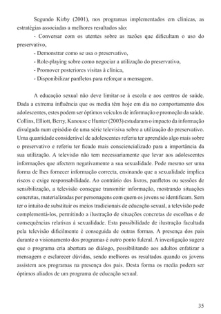 Segundo Kirby (2001), nos programas implementados em clínicas, as
estratégias associadas a melhores resultados são:
        - Conversar com os utentes sobre as razões que diﬁcultam o uso do
preservativo,
        - Demonstrar como se usa o preservativo,
        - Role-playing sobre como negociar a utilização do preservativo,
        - Promover posteriores visitas à clínica,
        - Disponibilizar panﬂetos para reforçar a mensagem.


         A educação sexual não deve limitar-se à escola e aos centros de saúde.
Dada a extrema inﬂuência que os media têm hoje em dia no comportamento dos
adolescentes, estes podem ser óptimos veículos de informação e promoção da saúde.
Collins, Elliott, Berry, Kanouse e Hunter (2003) estudaram o impacto da informação
divulgada num episódio de uma série televisiva sobre a utilização do preservativo.
Uma quantidade considerável de adolescentes referiu ter aprendido algo mais sobre
o preservativo e referiu ter ﬁcado mais consciencializado para a importância da
sua utilização. A televisão não tem necessariamente que levar aos adolescentes
informações que afectem negativamente a sua sexualidade. Pode mesmo ser uma
forma de lhes fornecer informação correcta, ensinando que a sexualidade implica
riscos e exige responsabilidade. Ao contrário dos livros, panﬂetos ou sessões de
sensibilização, a televisão consegue transmitir informação, mostrando situações
concretas, materializadas por personagens com quem os jovens se identiﬁcam. Sem
ter o intuito de substituir os meios tradicionais de educação sexual, a televisão pode
complementá-los, permitindo a ilustração de situações concretas de escolhas e de
consequências relativas à sexualidade. Esta possibilidade de ilustração facultada
pela televisão diﬁcilmente é conseguida de outras formas. A presença dos pais
durante o visionamento dos programas é outro ponto fulcral. A investigação sugere
que o programa cria abertura ao diálogo, possibilitando aos adultos enfatizar a
mensagem e esclarecer dúvidas, sendo melhores os resultados quando os jovens
assistem aos programas na presença dos pais. Desta forma os media podem ser
óptimos aliados de um programa de educação sexual.




                                                                                   35
 