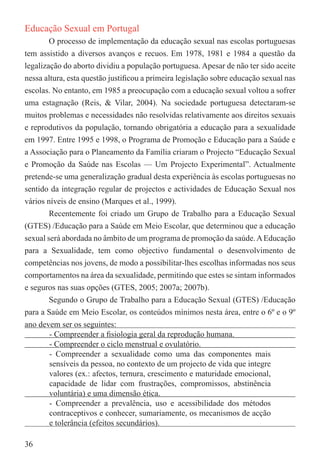 Educação Sexual em Portugal
        O processo de implementação da educação sexual nas escolas portuguesas
tem assistido a diversos avanços e recuos. Em 1978, 1981 e 1984 a questão da
legalização do aborto dividiu a população portuguesa. Apesar de não ter sido aceite
nessa altura, esta questão justiﬁcou a primeira legislação sobre educação sexual nas
escolas. No entanto, em 1985 a preocupação com a educação sexual voltou a sofrer
uma estagnação (Reis, & Vilar, 2004). Na sociedade portuguesa detectaram-se
muitos problemas e necessidades não resolvidas relativamente aos direitos sexuais
e reprodutivos da população, tornando obrigatória a educação para a sexualidade
em 1997. Entre 1995 e 1998, o Programa de Promoção e Educação para a Saúde e
a Associação para o Planeamento da Família criaram o Projecto “Educação Sexual
e Promoção da Saúde nas Escolas — Um Projecto Experimental”. Actualmente
pretende-se uma generalização gradual desta experiência às escolas portuguesas no
sentido da integração regular de projectos e actividades de Educação Sexual nos
vários níveis de ensino (Marques et al., 1999).
        Recentemente foi criado um Grupo de Trabalho para a Educação Sexual
(GTES) /Educação para a Saúde em Meio Escolar, que determinou que a educação
sexual será abordada no âmbito de um programa de promoção da saúde. A Educação
para a Sexualidade, tem como objectivo fundamental o desenvolvimento de
competências nos jovens, de modo a possibilitar-lhes escolhas informadas nos seus
comportamentos na área da sexualidade, permitindo que estes se sintam informados
e seguros nas suas opções (GTES, 2005; 2007a; 2007b).
        Segundo o Grupo de Trabalho para a Educação Sexual (GTES) /Educação
para a Saúde em Meio Escolar, os conteúdos mínimos nesta área, entre o 6º e o 9º
ano devem ser os seguintes:
        - Compreender a ﬁsiologia geral da reprodução humana.
        - Compreender o ciclo menstrual e ovulatório.
        - Compreender a sexualidade como uma das componentes mais
        sensíveis da pessoa, no contexto de um projecto de vida que integre
        valores (ex.: afectos, ternura, crescimento e maturidade emocional,
        capacidade de lidar com frustrações, compromissos, abstinência
        voluntária) e uma dimensão ética.
        - Compreender a prevalência, uso e acessibilidade dos métodos
        contraceptivos e conhecer, sumariamente, os mecanismos de acção
        e tolerância (efeitos secundários).

36
 