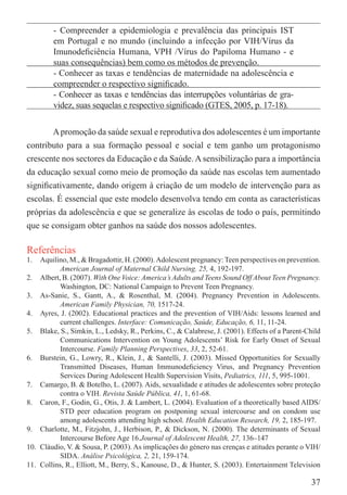 - Compreender a epidemiologia e prevalência das principais IST
         em Portugal e no mundo (incluindo a infecção por VIH/Vírus da
         Imunodeﬁciência Humana, VPH /Vírus do Papiloma Humano - e
         suas consequências) bem como os métodos de prevenção.
         - Conhecer as taxas e tendências de maternidade na adolescência e
         compreender o respectivo signiﬁcado.
         - Conhecer as taxas e tendências das interrupções voluntárias de gra-
         videz, suas sequelas e respectivo signiﬁcado (GTES, 2005, p. 17-18).


       A promoção da saúde sexual e reprodutiva dos adolescentes é um importante
contributo para a sua formação pessoal e social e tem ganho um protagonismo
crescente nos sectores da Educação e da Saúde. A sensibilização para a importância
da educação sexual como meio de promoção da saúde nas escolas tem aumentado
signiﬁcativamente, dando origem à criação de um modelo de intervenção para as
escolas. É essencial que este modelo desenvolva tendo em conta as características
próprias da adolescência e que se generalize às escolas de todo o país, permitindo
que se consigam obter ganhos na saúde dos nossos adolescentes.

Referências
1.  Aquilino, M., & Bragadottir, H. (2000). Adolescent pregnancy: Teen perspectives on prevention.
           American Journal of Maternal Child Nursing. 25, 4, 192-197.
2. Albert, B. (2007). With One Voice: America’s Adults and Teens Sound Off About Teen Pregnancy.
           Washington, DC: National Campaign to Prevent Teen Pregnancy.
3. As-Sanie, S., Gantt, A., & Rosenthal, M. (2004). Pregnancy Prevention in Adolescents.
           American Family Physician, 70, 1517-24.
4. Ayres, J. (2002). Educational practices and the prevention of VIH/Aids: lessons learned and
           current challenges. Interface: Comunicação, Saúde, Educação, 6, 11, 11-24.
5. Blake, S., Simkin, L., Ledsky, R., Perkins, C., & Calabrese, J. (2001). Effects of a Parent-Child
           Communications Intervention on Young Adolescents’ Risk for Early Onset of Sexual
           Intercourse. Family Planning Perspectives, 33, 2, 52-61.
6. Burstein, G., Lowry, R., Klein, J., & Santelli, J. (2003). Missed Opportunities for Sexually
           Transmitted Diseases, Human Immunodeﬁciency Virus, and Pregnancy Prevention
           Services During Adolescent Health Supervision Visits, Pediatrics, 111, 5, 995-1001.
7. Camargo, B. & Botelho, L. (2007). Aids, sexualidade e atitudes de adolescentes sobre proteção
           contra o VIH. Revista Saúde Pública, 41, 1, 61-68.
8. Caron, F., Godin, G., Otis, J. & Lambert, L. (2004). Evaluation of a theoretically based AIDS/
           STD peer education program on postponing sexual intercourse and on condom use
           among adolescents attending high school. Health Education Research, 19, 2, 185-197.
9. Charlotte, M., Fitzjohn, J., Herbison, P., & Dickson, N. (2000). The determinants of Sexual
           Intercourse Before Age 16.Journal of Adolescent Health, 27, 136–147
10. Cláudio, V. & Sousa, P. (2003). As implicações do género nas crenças e atitudes perante o VIH/
           SIDA. Análise Psicológica, 2, 21, 159-174.
11. Collins, R., Elliott, M., Berry, S., Kanouse, D., & Hunter, S. (2003). Entertainment Television

                                                                                                37
 