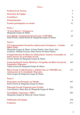 ÍNDICE
Prefácio (Luís Tavira)                                                5
Elementos da Equipa                                                   7
Consultores                                                           8
Financiamentos                                                        9
Escolas participantes no estudo                                      11

Parte 1
“Correr Riscos” e Proteger-se                                        17
Margarida Gaspar de Matos
Sexualidade, Comportamentos Sexuais e VIH/SIDA                       25
Sónia Pereira, Marta Morais & Margarida Gaspar de Matos

Parte 2
O Comportamento Sexual dos Adolescentes Portugueses – Estudo:        43
HBSC/OMS
Margarida Gaspar de Matos, Celeste Simões, Gina Tomé, Inês
Camacho, Mafalda Ferreira, Sónia Pereira & Marta Morais
Comportamentos de Risco na Adolescência: Factores Associados ao     117
Início Precoce da Actividade Sexual
Celeste Simões & Margarida Gaspar de Matos
Contextualização Social, Histórica e Geográﬁca do Risco Sexual em   143
Populações Migrantes
Vanda Correia & Margarida Gaspar de Matos
Risco Sexual, Conhecimentos e Atitudes face ao VIH/SIDA em          153
Adolescentes de Comunidade Migrantes
Tania Gaspar & Margarida Gaspar de Matos

Parte 3
Programas em Portugal e no Mundo                                    197
Sónia Pereira & Margarida Gaspar de Matos
Educação Sexual: Propostas para Escolas                             223
Lúcia Ramiro, Marta Reis & Margarida Gaspar de Matos
Sexualidade, Segurança e SIDA                                       265
Margarida Gaspar de Matos & Celeste Simões

Publicações da Equipa                                               270
Contactos                                                           271



                                                                      3
 