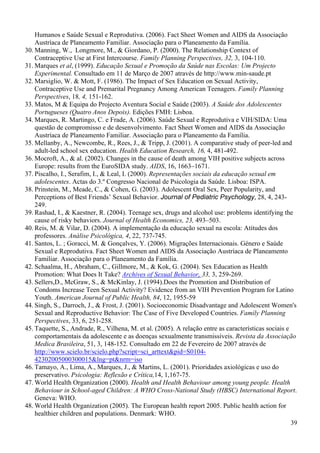 Humanos e Saúde Sexual e Reprodutiva. (2006). Fact Sheet Women and AIDS da Associação
    Austríaca de Planeamento Familiar. Associação para o Planeamento da Família.
30. Manning, W., Longmore, M., & Giordano, P. (2000). The Relationship Context of
    Contraceptive Use at First Intercourse. Family Planning Perspectives, 32, 3, 104-110.
31. Marques et al, (1999). Educação Sexual e Promoção da Saúde nas Escolas: Um Projecto
    Experimental. Consultado em 11 de Março de 2007 através de http://www.min-saude.pt
32. Marsiglio, W. & Mott, F. (1986). The Impact of Sex Education on Sexual Activity,
    Contraceptive Use and Premarital Pregnancy Among American Teenagers. Family Planning
    Perspectives, 18, 4, 151-162.
33. Matos, M & Equipa do Projecto Aventura Social e Saúde (2003). A Saúde dos Adolescentes
    Portugueses (Quatro Anos Depois). Edições FMH: Lisboa.
34. Marques, R. Martingo, C. e Frade, A. (2006). Saúde Sexual e Reprodutiva e VIH/SIDA: Uma
    questão de compromisso e de desenvolvimento. Fact Sheet Women and AIDS da Associação
    Austríaca de Planeamento Familiar. Associação para o Planeamento da Família.
35. Mellanby, A., Newcombe, R., Rees, J., & Tripp, J. (2001). A comparative study of peer-led and
    adult-led school sex education. Health Education Research, 16, 4, 481-492.
36. Mocroft, A., & al. (2002). Changes in the cause of death among VIH positive subjects across
    Europe: results from the EuroSIDA study. AIDS, 16, 1663–1671.
37. Piscalho, I., Serafim, I., & Leal, I. (2000). Representações sociais da educação sexual em
    adolescentes. Actas do 3.º Congresso Nacional de Psicologia da Saúde. Lisboa: ISPA.
38. Prinstein, M., Meade, C., & Cohen, G. (2003). Adolescent Oral Sex, Peer Popularity, and
    Perceptions of Best Friends’ Sexual Behavior. Journal of Pediatric Psychology, 28, 4, 243-
    249.
39. Rashad, I., & Kaestner, R. (2004). Teenage sex, drugs and alcohol use: problems identifying the
    cause of risky behaviors. Journal of Health Economics, 23, 493–503.
40. Reis, M. & Vilar, D. (2004). A implementação da educação sexual na escola: Atitudes dos
    professores. Análise Psicológica, 4, 22, 737-745.
41. Santos, L. ; Goracci, M. & Gonçalves, Y. (2006). Migrações Internacionais. Género e Saúde
    Sexual e Reprodutiva. Fact Sheet Women and AIDS da Associação Austríaca de Planeamento
    Familiar. Associação para o Planeamento da Família.
42. Schaalma, H., Abraham, C., Gillmore, M., & Kok, G. (2004). Sex Education as Health
    Promotion: What Does It Take? Archives of Sexual Behavior, 33, 3, 259-269.
43. Sellers,D., McGraw, S., & McKinlay, J. (1994).Does the Promotion and Distribution of
    Condoms Increase Teen Sexual Activity? Evidence from an VIH Prevention Program for Latino
    Youth. American Journal of Public Health, 84, 12, 1955-59
44. Singh, S., Darroch, J., & Frost, J. (2001). Socioeconomic Disadvantage and Adolescent Women's
    Sexual and Reproductive Behavior: The Case of Five Developed Countries. Family Planning
    Perspectives, 33, 6, 251-258.
45. Taquette, S., Andrade, R., Vilhena, M. et al. (2005). A relação entre as características sociais e
    comportamentais da adolescente e as doenças sexualmente transmissíveis. Revista da Associação
    Medica Brasileira, 51, 3, 148-152. Consultado em 22 de Fevereiro de 2007 através de
    http://www.scielo.br/scielo.php?script=sci_arttext&pid=S0104-
    42302005000300015&lng=pt&nrm=iso
46. Tamayo, A., Lima, A., Marques, J., & Martins, L. (2001). Prioridades axiológicas e uso do
    preservativo. Psicologia: Reflexão e Crítica,14, 1,167-75.
47. World Health Organization (2000). Health and Health Behaviour among young people. Health
    Behaviour in School-aged Children: A WHO Cross-National Study (HBSC) International Report.
    Geneva: WHO.
48. World Health Organization (2005). The European health report 2005. Public health action for
    healthier children and populations. Denmark: WHO.
                                                                                                       39
 