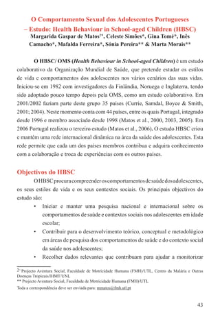 O Comportamento Sexual dos Adolescentes Portugueses
   – Estudo: Health Behaviour in School-aged Children (HBSC)
      Margarida Gaspar de Matos2*, Celeste Simões*, Gina Tomé*, Inês
      Camacho*, Mafalda Ferreira*, Sónia Pereira** & Marta Morais**


       O HBSC/ OMS (Health Behaviour in School-aged Children) é um estudo
colaborativo da Organização Mundial de Saúde, que pretende estudar os estilos
de vida e comportamentos dos adolescentes nos vários cenários das suas vidas.
Iniciou-se em 1982 com investigadores da Finlândia, Noruega e Inglaterra, tendo
sido adoptado pouco tempo depois pela OMS, como um estudo colaborativo. Em
2001/2002 faziam parte deste grupo 35 países (Currie, Samdal, Boyce & Smith,
2001; 2004). Neste momento conta com 44 países, entre os quais Portugal, integrado
desde 1996 e membro associado desde 1998 (Matos et al., 2000, 2003, 2005). Em
2006 Portugal realizou o terceiro estudo (Matos et al., 2006). O estudo HBSC criou
e mantém uma rede internacional dinâmica na área da saúde dos adolescentes. Esta
rede permite que cada um dos países membros contribua e adquira conhecimento
com a colaboração e troca de experiências com os outros países.


Objectivos do HBSC
       O HBSC procura compreender os comportamentos de saúde dos adolescentes,
os seus estilos de vida e os seus contextos sociais. Os principais objectivos do
estudo são:
       • Iniciar e manter uma pesquisa nacional e internacional sobre os
            comportamentos de saúde e contextos sociais nos adolescentes em idade
            escolar;
       • Contribuir para o desenvolvimento teórico, conceptual e metodológico
            em áreas de pesquisa dos comportamentos de saúde e do contexto social
            da saúde nos adolescentes;
       • Recolher dados relevantes que contribuam para ajudar a monitorizar

2∗ Projecto Aventura Social, Faculdade de Motricidade Humana (FMH)/UTL, Centro da Malária e Outras
Doenças Tropicais/IHMT/UNL
** Projecto Aventura Social, Faculdade de Motricidade Humana (FMH)/UTL
Toda a correspondência deve ser enviada para: mmatos@fmh.utl.pt



                                                                                               43
 