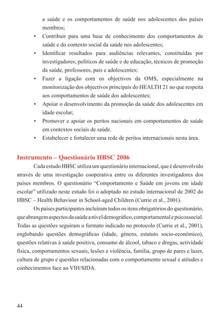 a saúde e os comportamentos de saúde nos adolescentes dos países
           membros;
       •   Contribuir para uma base de conhecimento dos comportamentos de
           saúde e do contexto social da saúde nos adolescentes;
       •   Identiﬁcar resultados para audiências relevantes, constituídas por
           investigadores, políticos de saúde e de educação, técnicos de promoção
           da saúde, professores, pais e adolescentes;
       •   Fazer a ligação com os objectivos da OMS, especialmente na
           monitorização dos objectivos principais do HEALTH 21 no que respeita
           aos comportamentos de saúde dos adolescentes;
       •   Apoiar o desenvolvimento da promoção da saúde dos adolescentes em
           idade escolar;
       •   Promover e apoiar os peritos nacionais em comportamentos de saúde
           em contextos sociais de saúde.
       •   Estabelecer e fortalecer uma rede de peritos internacionais nesta área.


Instrumento – Questionário HBSC 2006
         Cada estudo HBSC utiliza um questionário internacional, que é desenvolvido
através de uma investigação cooperativa entre os diferentes investigadores dos
países membros. O questionário “Comportamento e Saúde em jovens em idade
escolar” utilizado neste estudo foi o adoptado no estudo internacional de 2002 do
HBSC – Health Behaviour in School-aged Children (Currie et al., 2001).
         Os países participantes incluíram todos os itens obrigatórios do questionário,
que abrangem aspectos da saúde a nível demográﬁco, comportamental e psicossocial.
Todas as questões seguiram o formato indicado no protocolo (Currie et al., 2001),
englobando questões demográﬁcas (idade, género, estatuto socio-económico),
questões relativas à saúde positiva, consumo de álcool, tabaco e drogas, actividade
física, comportamentos sexuais, lesões e violência, família, grupo de pares e lazer,
cultura de grupo e questões relacionadas com o comportamento sexual e atitudes e
conhecimentos face ao VIH/SIDA.




44
 