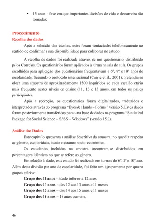 •   15 anos – fase em que importantes decisões de vida e de carreira são
             tomadas;


Procedimento
Recolha dos dados
       Após a selecção das escolas, estas foram contactadas telefonicamente no
sentido de conﬁrmar a sua disponibilidade para colaborar no estudo.

        A recolha de dados foi realizada através de um questionário, distribuído
pelos Correios. Os questionários foram aplicados à turma na sala de aula. Os grupos
escolhidos para aplicação dos questionários frequentavam o 6º, 8º e 10º anos de
escolaridade. Segundo o protocolo internacional (Currie et al., 2001), pretendia-se
obter uma amostra de aproximadamente 1500 inquiridos de cada escalão etário
mais frequente nestes níveis de ensino (11, 13 e 15 anos), em todos os países
participantes.
        Após a recepção, os questionários foram digitalizados, traduzidos e
interpretados através do programa “Eyes & Hands – Forms”, versão 5. Estes dados
foram posteriormente transferidos para uma base de dados no programa “Statistical
Package for Social Science – SPSS – Windows” (versão 15.0).


Análise dos Dados
       Este capítulo apresenta a análise descritiva da amostra, no que diz respeito
ao género, escolaridade, idade e estatuto socio-económico.
       Os estudantes incluídos na amostra encontram-se distribuídos em
percentagens idênticas no que se refere ao género.
       Em relação à idade, este estudo foi realizado em turmas do 6º, 8º e 10º ano.
Além desta divisão por ano de escolaridade, foi feito um agrupamento por quatro
grupos etários:
       Grupo dos 11 anos – idade inferior a 12 anos
       Grupo dos 13 anos – dos 12 aos 13 anos e 11 meses.
       Grupo dos 15 anos – dos 14 aos 15 anos e 11 meses.
       Grupo dos 16 anos – 16 anos ou mais.



46
 