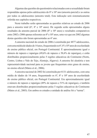 Algumas das questões do questionário relacionadas com a sexualidade foram
respondidas apenas pelos adolescentes do 8º e 10º ano (amostra parcial) e as outras
por todos os adolescentes (amostra total). Esta indicação será sistematicamente
referida nos capítulos respectivos.
        Neste trabalho serão apresentadas as questões relativas ao estudo de 2006
para a amostra total (6º, 8º e 10º anos). De seguida serão apresentados alguns
resultados da amostra parcial de 2006 (8º e 10º anos) e resultados comparativos
entre 2002 e 2006 apenas referentes ao 8º e 10º anos, uma vez que em 2002 algumas
destas questões não foram apresentadas ao 6º ano.
        A amostra nacional do estudo de 2006 é constituída por 4877 adolescentes,
com uma média de idades de 14 anos, frequentando os 6º, 8º e 10º anos de escolaridade
do ensino público oﬁcial, em Portugal Continental. É aproximadamente igual o
número de rapazes e raparigas (49,6% de rapazes e 50,4% de raparigas), e estão
distribuídos proporcionalmente pelas 5 regiões educativas do Continente (Norte,
Centro, Lisboa e Vale do Tejo, Alentejo, Algarve). A amostra foi aleatória e tem
representatividade nacional para os jovens que frequentam estes graus de ensino,
no ensino oﬁcial (Matos et al., 2006).
        A amostra nacional de 2002 foi constituída por 6131 adolescentes, com uma
média de idades de 14 anos, frequentando os 6º, 8º e 10º anos de escolaridade
do ensino público oﬁcial, em Portugal Continental. Era aproximadamente igual
o número de rapazes e raparigas (49% de rapazes e 51% de raparigas), e também
estavam distribuídos proporcionalmente pelas 5 regiões educativas do Continente
(Matos et al., 2003). Em ambos os estudos a unidade de análise foi a “turma”.




                                                                                  47
 