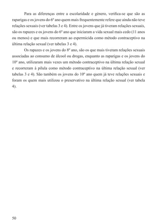 Para as diferenças entre a escolaridade e género, veriﬁca-se que são as
raparigas e os jovens do 6º ano quem mais frequentemente refere que ainda não teve
relações sexuais (ver tabelas 3 e 4). Entre os jovens que já tiveram relações sexuais,
são os rapazes e os jovens do 6º ano que iniciaram a vida sexual mais cedo (11 anos
ou menos) e que mais recorreram ao espermicida como método contraceptivo na
última relação sexual (ver tabelas 3 e 4).
        Os rapazes e os jovens do 8º ano, são os que mais tiveram relações sexuais
associadas ao consumo de álcool ou drogas, enquanto as raparigas e os jovens do
10º ano, utilizaram mais vezes um método contraceptivo na última relação sexual
e recorreram à pílula como método contraceptivo na última relação sexual (ver
tabelas 3 e 4). São também os jovens do 10º ano quem já teve relações sexuais e
foram os quem mais utilizou o preservativo na última relação sexual (ver tabela
4).




50
 