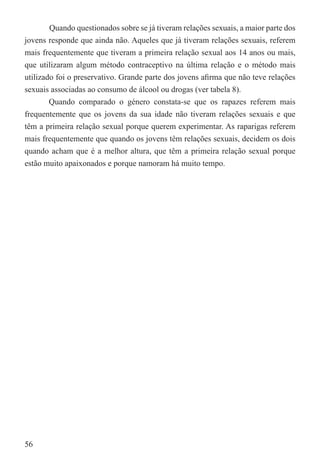 Quando questionados sobre se já tiveram relações sexuais, a maior parte dos
jovens responde que ainda não. Aqueles que já tiveram relações sexuais, referem
mais frequentemente que tiveram a primeira relação sexual aos 14 anos ou mais,
que utilizaram algum método contraceptivo na última relação e o método mais
utilizado foi o preservativo. Grande parte dos jovens aﬁrma que não teve relações
sexuais associadas ao consumo de álcool ou drogas (ver tabela 8).
        Quando comparado o género constata-se que os rapazes referem mais
frequentemente que os jovens da sua idade não tiveram relações sexuais e que
têm a primeira relação sexual porque querem experimentar. As raparigas referem
mais frequentemente que quando os jovens têm relações sexuais, decidem os dois
quando acham que é a melhor altura, que têm a primeira relação sexual porque
estão muito apaixonados e porque namoram há muito tempo.




56
 