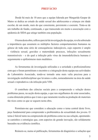 PREFÁCIO


        Desde há mais de 10 anos que a equipa liderada por Margarida Gaspar de
Matos se dedica ao estudo da saúde sexual dos adolescentes e crianças em idade
escolar, de um modo, mais do que consistente, persistente e coerente. Trata-se de
um trabalho de fundo, continuado, e que transcende em muito a associação com a
epidemia de SIDA que atinge também esta população.


       O tema desta obra, reﬂexo parcial da investigação da equipa, revela sobretudo
a importância que assumem os múltiplos factores comportamentais humanos na
génese de toda uma série de consequências indesejáveis, cujo espectro é amplo
– violência sexual, gravidez e maternidade precoces, infecções sexualmente
transmissíveis – e do qual a infecção pelo vírus da imunodeﬁciência humana é
seguramente o epifenómeno mais mediático.


        As ferramentas de investigação utilizadas e a seriedade e proﬁssionalismo
com que o foram permitiram o encontro e a integração desta equipa nas actividades
do Laboratório Associado, tendo-se tornado uma mais valia preciosa para a
investigação multidisciplinar que levamos a cabo, nomeadamente na área da saúde
sexual e reprodutiva e da infecção pelo VIH.


        O contributo das ciências sociais para a compreensão e solução destes
problemas passa, na acção desta equipa, a que nos orgulhamos de estar associados,
a uma dimensão prática que é rara e que raramente resulta na produção de materiais
tão ricos como os que se seguem nesta obra.


       Permitam-me que considere a educação como o tema central deste livro,
peça fundamental para compreender a problemática da sexualidade dos jovens. O
tema é fulcral tanto na compreensão do problema como na sua solução, apontando-
se caminhos e estratégias que, com aspectos de grande inovação, são solidamente
baseados na evidência cientíﬁca.


       Reúnem-se, numa só publicação, ferramentas de diagnóstico e soluções que

                                                                                  5
 