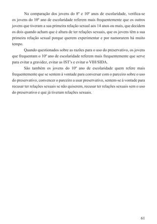 Na comparação dos jovens do 8º e 10º anos de escolaridade, veriﬁca-se
os jovens do 10º ano de escolaridade referem mais frequentemente que os outros
jovens que tiveram a sua primeira relação sexual aos 14 anos ou mais, que decidem
os dois quando acham que é altura de ter relações sexuais, que os jovens têm a sua
primeira relação sexual porque querem experimentar e por namorarem há muito
tempo.
        Quando questionados sobre as razões para o uso do preservativo, os jovens
que frequentam o 10º ano de escolaridade referem mais frequentemente que serve
para evitar a gravidez, evitar as IST’s e evitar o VIH/SIDA.
        São também os jovens do 10º ano de escolaridade quem refere mais
frequentemente que se sentem à vontade para conversar com o parceiro sobre o uso
do preservativo, convencer o parceiro a usar preservativo, sentem-se à vontade para
recusar ter relações sexuais se não quiserem, recusar ter relações sexuais sem o uso
do preservativo e que já tiveram relações sexuais.




                                                                                 61
 